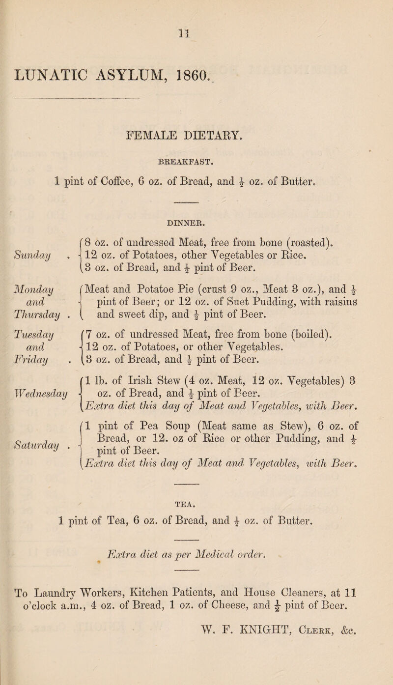 LUNATIC ASYLUM, 1860. FEMALE DIETARY. BREAKFAST. 1 pint of Coffee, 6 oz. of Bread, and | oz. of Butter. DINNER. Sunday '8 oz. of undressed Meat, free from bone (roasted). - 12 oz. of Potatoes, other Vegetables or Rice. ,3 oz. of Bread, and \ pint of Beer. Monday and Thursday . 'Meat and Potatoe Pie (crust 9 oz., Meat 3 oz.), and £ pint of Beer; or 12 oz. of Suet Pudding, with raisins and sweet dip, and £ pint of Beer. Tuesday and Friday (7 oz. of undressed Meat, free from bone (boiled). 12 oz. of Potatoes, or other Vegetables. 3 oz. of Bread, and ^ pint of Beer. Wednesday ’1 lb. of Irish Stew (4 oz. Meat, 12 oz. Vegetables) 3 oz. of Bread, and \ pint of Beer. Extra diet this day of Meat and Vegetables, with Beer. II pint of Pea Soup (Meat same as Stew), 6 oz. of Bread, or 12. oz of Rice or other Pudding, and 4 pint of Beer. Extra diet this day of Meat and Vegetables, with Beer. TEA. 1 pint of Tea, 0 oz. of Bread, and \ oz. of Butter. Extra diet as per Medical order. To Laundry Workers, Kitchen Patients, and House Cleaners, at 11 o’clock a.m., 4 oz. of Bread, 1 oz. of Cheese, and \ pint of Beer.
