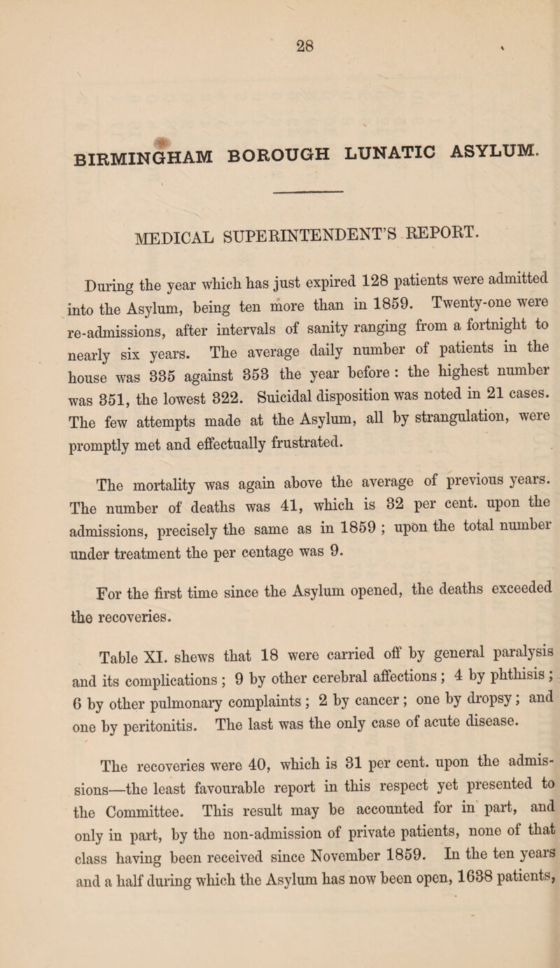 BIRMINGHAM BOROUGH LUNATIC ASYLUM. MEDICAL SUPERINTENDENT’S REPORT. During the year which has just expired 128 patients were admitted into the Asylum, being ten more than in 1859. Twenty-one were re-admissions, after intervals of sanity ranging from a fortnight to nearly six years. The average daily number of patients in the house was 885 against 853 the year before : the highest number was 351, the lowest 322. Suicidal disposition was noted in 21 cases. The few attempts made at the Asylum, all by strangulation, weie promptly met and effectually frustrated. The mortality was again above the average of previous yeais. The number of deaths was 41, which is 32 per cent, upon the admissions, precisely the same as in 1859 ; upon the total numbei under treatment the per centage was 9. For the first time since the Asylum opened, the deaths exceeded the recoveries. Table XI. shews that 18 were carried off by general paralysis and its complications ; 9 by other cerebral affections ; 4 by phthisis , 6 by other pulmonary complaints 2 by cancer ; one by diopsy, and one by peritonitis. The last was the only case of acute disease. The recoveries were 40, which is 31 per cent, upon the admis¬ sions—the least favourable report in this respect yet presented to the Committee. This result may be accounted for in part, and only in part, by the non-admission of private patients, none of that class having been received since November 1859. In the ten years and a half during which the Asylum has now been open, 1638 patients,