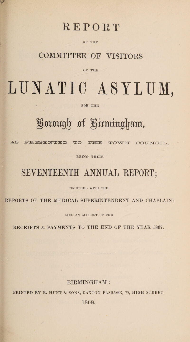 REPORT * OF THE COMMITTEE OF VISITORS OF THE LUNATIC ASYLUM, FOE THE omtgjj of •A.S PBESE1TTED TO T 331 IE TOWU COU2JCIL, BEING THEIR SEVENTEENTH ANNEAL REPORT; TOGETHER WITH THE REPORTS OF THE MEDICAL SUPERINTENDENT AND CHAPLAIN; ALSO AN ACCOUNT OF THE RECEIPTS & PAYMENTS TO THE END OF THE YEAR 1867. BIRMINGHAM : PRINTED BY B. HUNT & SONS, CANTON PASSAGE, 75, HIGH STREET. 1868.