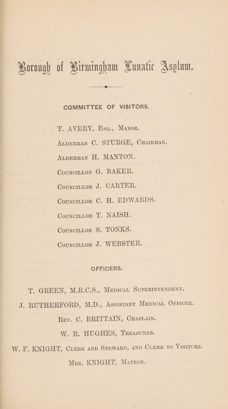 COMMITTEE OF VISITORS. T. AVERY, Esq., Mayor. Alderman C. STURGE, Chairman. Alderman H. MANTON. Councillor G. BAKER. Councillor J. CARTER. Councillor C. H. E DAY ARDS. Councillor T. NAISH. Councillor S. TONES. Councillor J. WEBSTER. OFFICERS. T. GREEN, M.R.C.S., Medical Superintendent. J. RUTHERFORD, M.D., Assistant Medical Officer. Rev. C. BRITTAIN, Chaplain. W. R. HUGHES, Treasurer. W. F. KNIGHT, Clerk and Steward, and Clerk to Visitors. Mrs. KNIGHT, Matron.