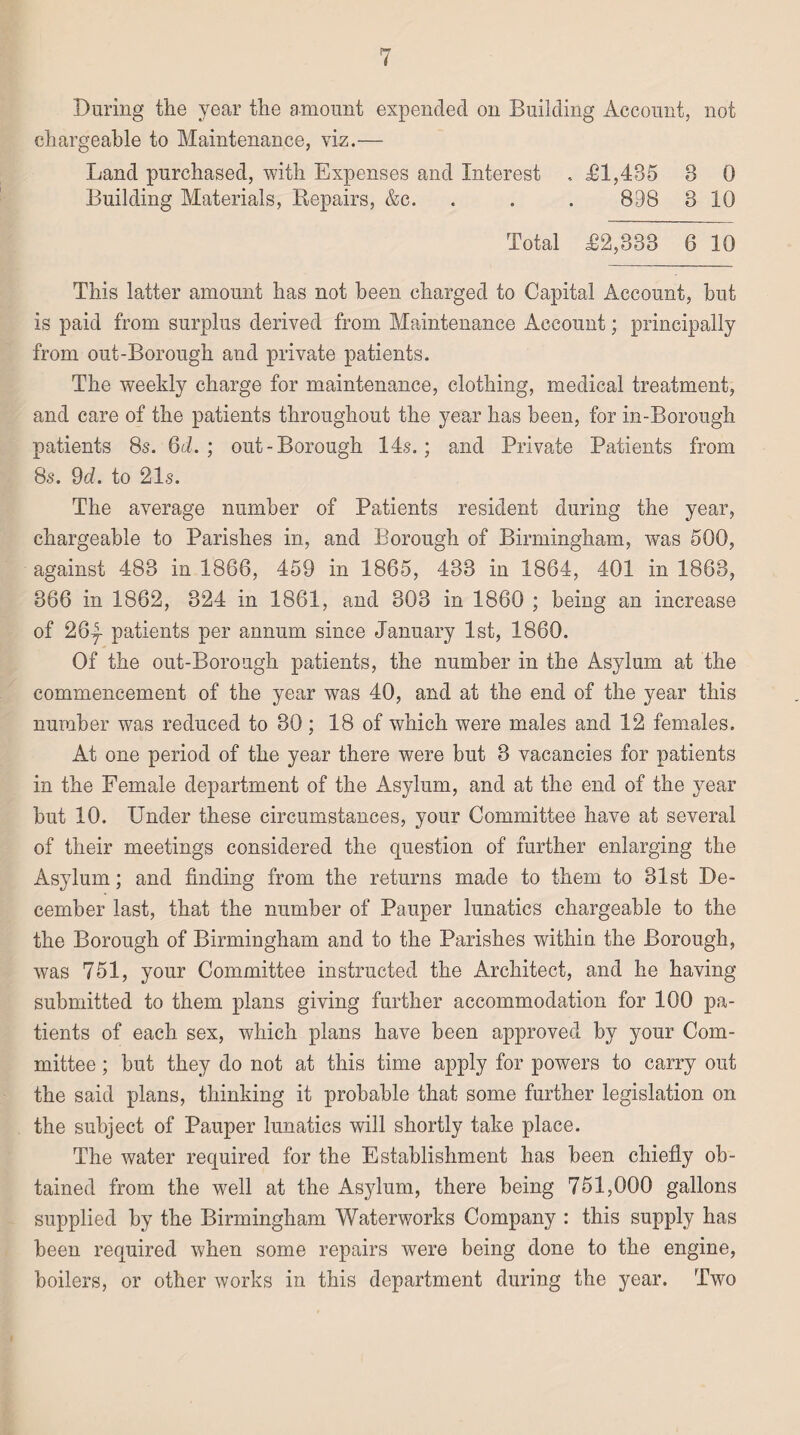 During the year the amount expended on Building Account, not chargeable to Maintenance, viz.— Land purchased, with Expenses and Interest , £1,435 3 0 Building Materials, Repairs, &c. . . . 898 3 10 Total £2,333 6 10 This latter amount has not been charged to Capital Account, but is paid from surplus derived from Maintenance Account; principally from out-Borough and private patients. The weekly charge for maintenance, clothing, medical treatment, and care of the patients throughout the year has been, for in-Borough patients 8s. 6d. ; out-Borough 14s.; and Private Patients from 8s. 9d. to 21s. The average number of Patients resident during the year, chargeable to Parishes in, and Borough of Birmingham, was 500, against 483 in 1866, 453 in 1865, 433 in 1864, 401 in 1863, 366 in 1862, 324 in 1861, and 303 in 1860 ; being an increase of 26|- patients per annum since January 1st, 1860. Of the out-Borough patients, the number in the Asylum at the commencement of the year was 40, and at the end of the year this number was reduced to 30 ; 18 of which were males and 12 females. At one period of the year there were but 3 vacancies for patients in the Female department of the Asylum, and at the end of the year but 10. Under these circumstances, your Committee have at several of their meetings considered the question of further enlarging the Asylum; and finding from the returns made to them to 31st De¬ cember last, that the number of Pauper lunatics chargeable to the the Borough of Birmingham and to the Parishes within the Borough, was 751, your Committee instructed the Architect, and he having submitted to them plans giving further accommodation for 100 pa¬ tients of each sex, which plans have been approved by your Com¬ mittee ; but they do not at this time apply for powers to carry out the said plans, thinking it probable that some further legislation on the subject of Pauper lunatics will shortly take place. The water required for the Establishment has been chiefly ob¬ tained from the well at the Asjdurn, there being 751,000 gallons supplied by the Birmingham Waterworks Company : this supply has been required when some repairs were being done to the engine, boilers, or other works in this department during the year. Two