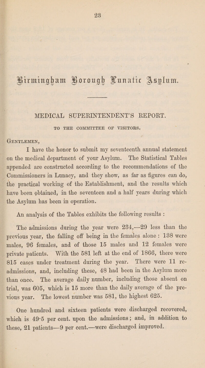 Iiinning!)am iiorougb lunatic ^snlium MEDICAL SUPERINTENDENT’S REPORT. TO THE COMMITTEE OF VISITORS. Gentlemen, I have the honor to submit my seventeenth annual statement on the medical department of your Asylum. The Statistical Tables appended are constructed according to the recommendations of the Commissioners in Lunacy, and they show, as far as figures can do, the practical working of the Establishment, and the results which have been obtained, in the seventeen and a half years during which the Asylum has been in operation. An analysis of the Tables exhibits the following results : The admissions during the year were 234,—29 less than the previous year, the falling off being in the females alone : 138 were males, 96 females, and of those 15 males and 12 females were private patients. With the 581 left at the end of 1866, there were 815 cases under treatment during the year. There were 11 re¬ admissions, and, including these, 48 had been in the Asylum more than once. The average daily number, including those absent on trial, was 605, which is 15 more than the daily average of the pre¬ vious year. The lowest number was 581, the highest 625. One hundred and sixteen patients were discharged recovered, which is 49-5 per cent, upon the admissions; and, in addition to these, 21 patients—9 per cent.—were discharged improved.