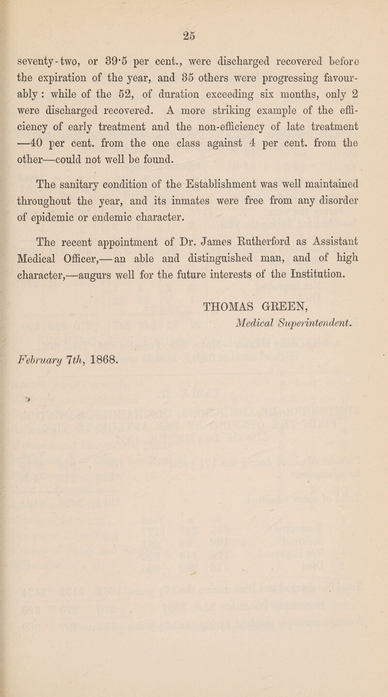 seventy-two, or 89’5 per cent., were discharged recovered before the expiration of the year, and 85 others were progressing favour¬ ably : while of the 52, of duration exceeding six months, only 2 were discharged recovered. A more striking example of the effi¬ ciency of early treatment and the non-efficiency of late treatment —40 per cent, from the one class against 4 per cent, from the other-—could not well be found. The sanitary condition of the Establishment was well maintained throughout the year, and its inmates were free from any disorder of epidemic or endemic character. The recent appointment of Dr. James Eutherford as Assistant Medical Officer,— an able and distinguished man, and of high character,—augurs well for the future interests of the Institution. THOMAS GEEEN, Medical Superintendent. February 1th, 1868.
