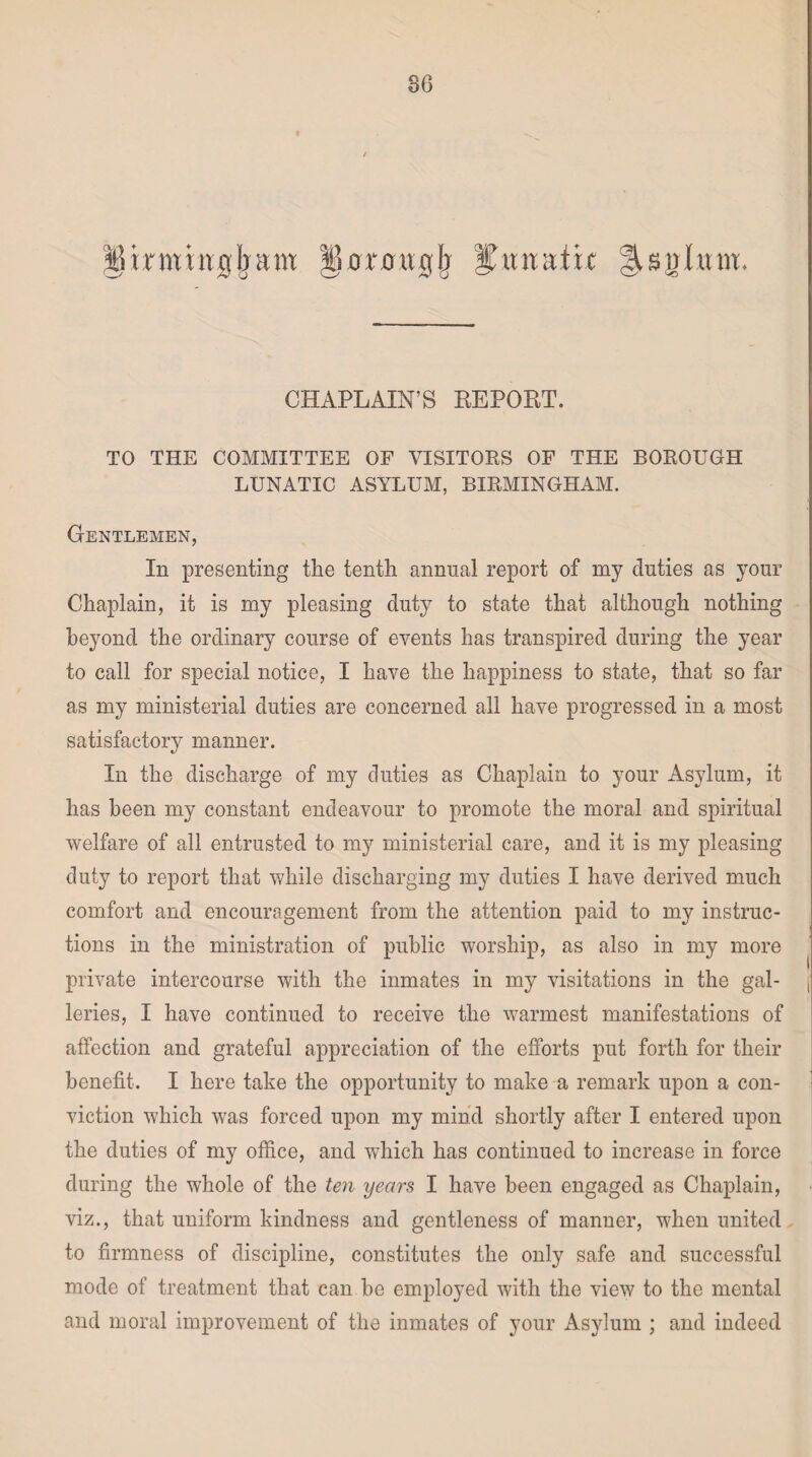 ^trwutgjyaw lUmtglj %nnnixt CHAPLAIN’S REPORT. TO THE COMMITTEE OF VISITORS OF THE BOROUGH LUNATIC ASYLUM, BIRMINGHAM. Gentlemen, In presenting the tenth annual report of my duties as your Chaplain, it is my pleasing duty to state that although nothing beyond the ordinary course of events has transpired during the year to call for special notice, I have the happiness to state, that so far as my ministerial duties are concerned all have progressed in a most satisfactory manner. In the discharge of my duties as Chaplain to your Asylum, it has been my constant endeavour to promote the moral and spiritual welfare of all entrusted to my ministerial care, and it is my pleasing duty to report that while discharging my duties I have derived much comfort and encouragement from the attention paid to my instruc¬ tions in the ministration of public worship, as also in my more private intercourse with the inmates in my visitations in the gal¬ leries, I have continued to receive the warmest manifestations of affection and grateful appreciation of the efforts put forth for their benefit. I here take the opportunity to make a remark upon a con¬ viction which was forced upon my mind shortly after I entered upon the duties of my office, and which has continued to increase in force during the whole of the ten years I have been engaged as Chaplain, viz., that uniform kindness and gentleness of manner, when united to firmness of discipline, constitutes the only safe and successful mode of treatment that can he employed with the view to the mental and moral improvement of the inmates of your Asylum ; and indeed