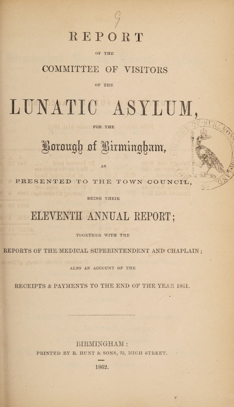 n 7 R E P O R T OF THE COMMITTEE OF VISITORS / OF THE ELEVENTH ANNUAL REPORT; TOGETHER WITH THE i y REPORTS OF THE MEDICAL SUPERINTENDENT AND CHAPLAIN ; ALSO AN ACCOUNT OF THE RECEIPTS & PAYMENTS TO THE END OF THE YEAR 18G1. BIRMINGHAM PRINTED BY B. HUNT & SONS, 75, HIGH STREET. 1862.