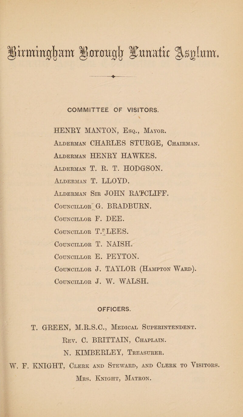 irmmijjram ♦ COMMITTEE OF VISITORS, HENRY MANTON, Esq., Mayor. Alderman CHARLES STURGE, Chairman. Alderman HENRY HAWKES. Alderman T. R. T. HODGSON. Alderman T. LLOYD. Alderman Sir JOHN RATCLIFF. Councillor G. BRADBURN. Councillor F. DEE. Councillor T.-'LEES. Councillor T. NAISH. Councillor E. PEYTON. Councillor J. TAYLOR (Hampton Ward). Councillor J. W. WALSH. OFFICERS. T. GREEN, M.R.S.C., Medical Superintendent. Rev. C. BRITTAIN, Chaplain. N. KIMBERLEY, Treasurer. W. F. KNIGHT, Clerk and Steward, and Clerk to Visitors. Mrs. Knight, Matron.