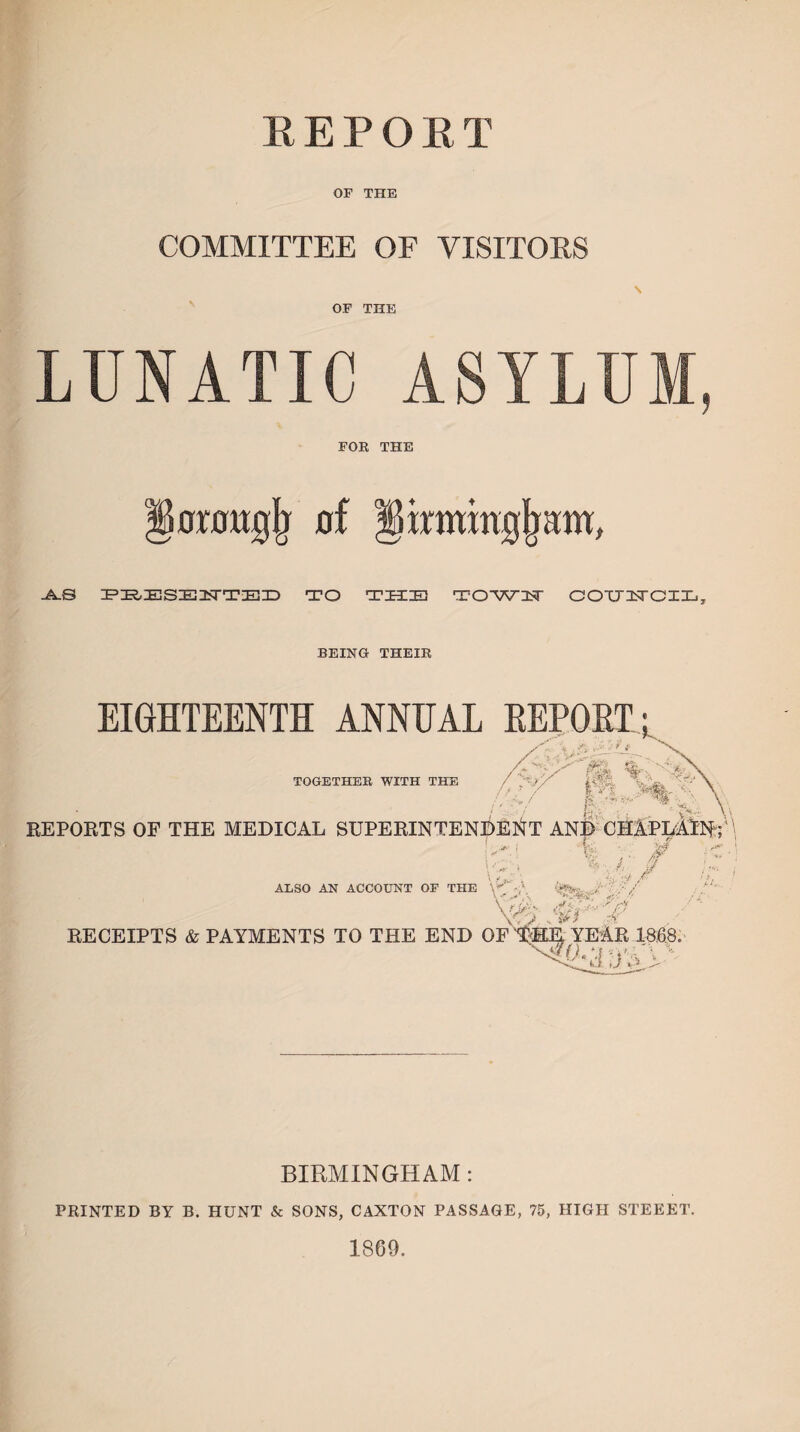 REPORT OF THE COMMITTEE OF VISITORS OF THE LUNATIC ASYLUM, FOR THE lorougji of §inwnjj(ram, -A-S PRESE2TTED TO THIEl T OWIN' COUITCIL, BEING THEIR EIGHTEENTH ANNUAL EEPOET TOGETHER WITH THE , ■ ' i — '*y/ i# / te, REPORTS OF THE MEDICAL SUPERINTENDENT AND CHAPLAIN; \ Jfr' 1 B**- * : s | ■s' . t,?1- /®r - * i \-v • V/'/ ALSO AN ACCOUNT OF THE •/ «»V / . / i \< '* ,\ Vfa\ t?5 ‘ fJ w?j' ,~.p RECEIPTS & PAYMENTS TO THE END OF THE YEAR 1868. O.M *V, BIRMINGHAM : PRINTED BY B. HUNT & SONS, CAXTON PASSAGE, 75, HIGH STEEET. 1869.