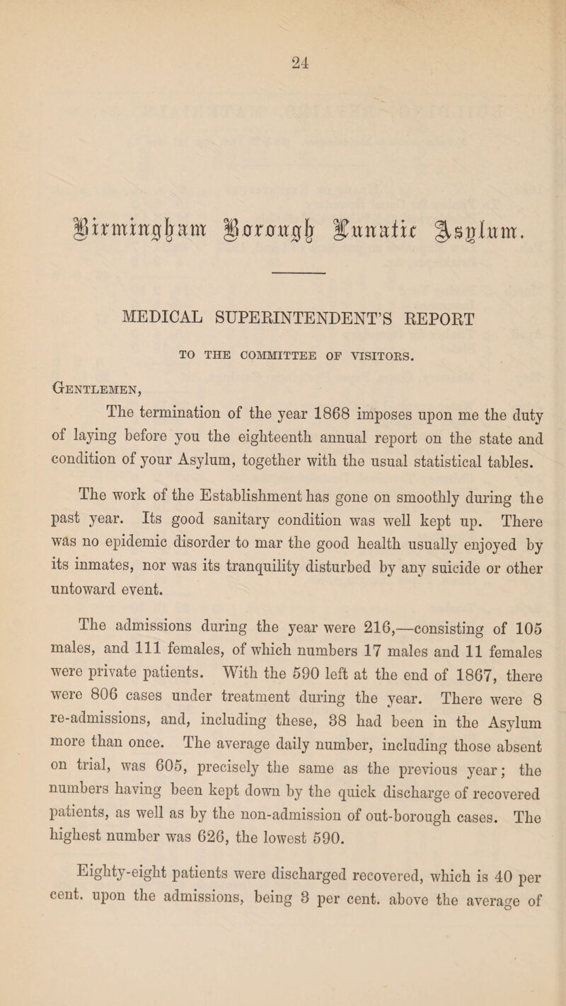 umnujfram jicrmrrfjj %\xxtutu §,sglum. MEDICAL SUPERINTENDENT’S REPORT TO THE COMMITTEE OF VISITORS. Gentlemen, The termination of the year 1868 imposes upon me the duty of laying before you the eighteenth annual report on the state and condition of your Asylum, together with the usual statistical tables. The work of the Establishment has gone on smoothly during the past year. Its good sanitary condition was well kept up. There was no epidemic disorder to mar the good health usually enjoyed by its inmates, nor was its tranquility disturbed by any suicide or other untoward event. The admissions during the year were 216,—consisting of 105 males, and 111 females, of which numbers 17 males and 11 females were private patients. With the 590 left at the end of 1867, there were 806 cases under treatment during the year. There were 8 re-admissions, and, including these, 88 had been in the Asylum more than once. The average daily number, including those absent on trial, was 605, precisely the same as the previous year; the numbeis having been kept down by the quick discharge of recovered patients, as well as by the non-admission of out-borough cases. The highest number was 626, the lowest 590. Eighty-eight patients were discharged recovered, which is 40 per cent, upon the admissions, being 3 per cent, above the average of