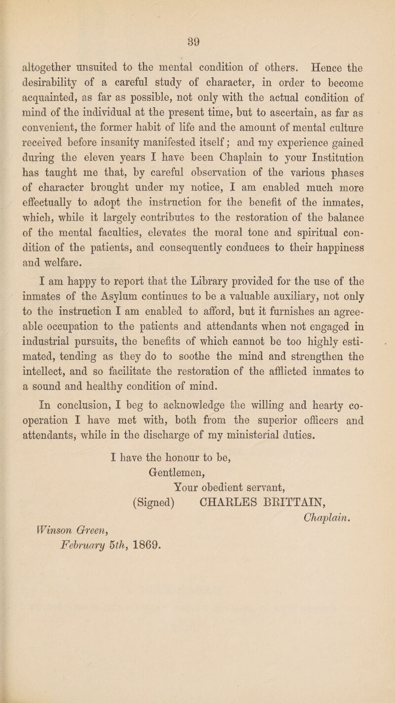 39 altogether unsuited to the mental condition of others. Hence the desirability of a careful study of character, in order to become acquainted, as far as possible, not only with the actual condition of mind of the individual at the present time, but to ascertain, as far as convenient, the former habit of life and the amount of mental culture received before insanity manifested itself; and my experience gained during the eleven years I have been Chaplain to your Institution has taught me that, by careful observation of the various phases of character brought under my notice, I am enabled much more effectually to adopt the instruction for the benefit of the inmates, which, while it largely contributes to the restoration of the balance of the mental faculties, elevates the moral tone and spiritual con¬ dition of the patients, and consequently conduces to their happiness and welfare. I am happy to report that the Library provided for the use of the inmates of the Asylum continues to be a valuable auxiliary, not only to the instruction I am enabled to afford, but it furnishes an agree¬ able occupation to the patients and attendants when not engaged in industrial pursuits, the benefits of which cannot be too highly esti¬ mated, tending as they do to soothe the mind and strengthen the intellect, and so facilitate the restoration of the afflicted inmates to a sound and healthy condition of mind. In conclusion, I beg to acknowledge the willing and hearty co¬ operation I have met with, both from the superior officers and attendants, while in the discharge of my ministerial duties. I have the honour to be, Gentlemen, Your obedient servant, (Signed) CHARLES BRITTAIN, Chaplain. \Vinson Green,