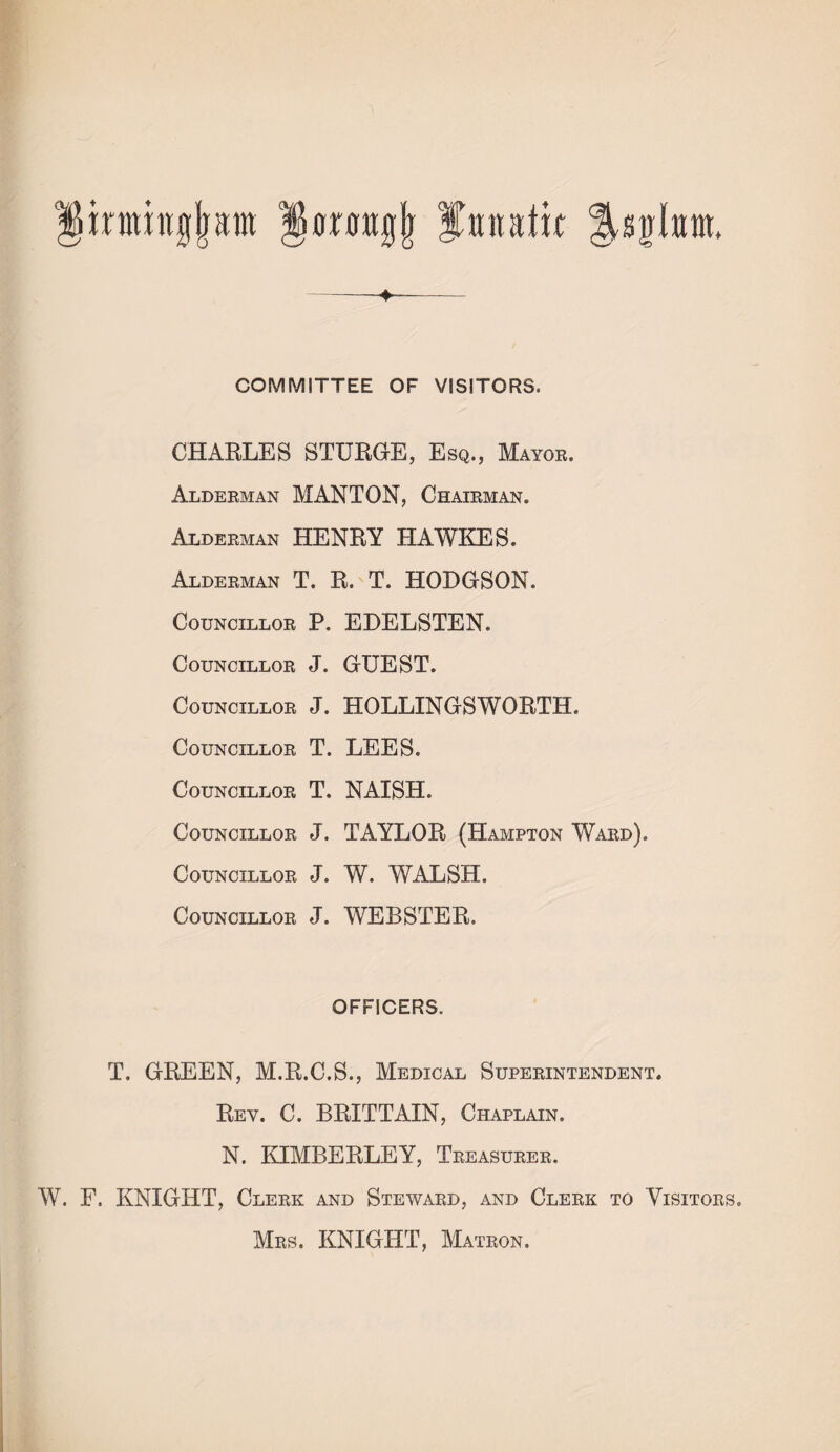 irmhtgjjam fanatic ^syltnti. COMMITTEE OF VISITORS. CHARLES STURGE, Esq., Mayor. Alderman MANTON, Chairman. Alderman HENRY HAWKES. Alderman T. R. T. HODGSON. Councillor P. EDELSTEN. Councillor J. GUEST. Councillor J. HOLLINGSWORTH. Councillor T. LEES. Councillor T. NAISH. Councillor J. TAYLOR (Hampton Ward). Councillor J. W. WALSH. Councillor J. WEBSTER. OFFICERS. T. GREEN, M.R.C.S., Medical Superintendent. Rev. C. BRITTAIN, Chaplain. N. KIMBERLEY, Treasurer. W. F. KNIGHT, Clerk and Steward, and Clerk to Visitors. Mrs. KNIGHT, Matron.