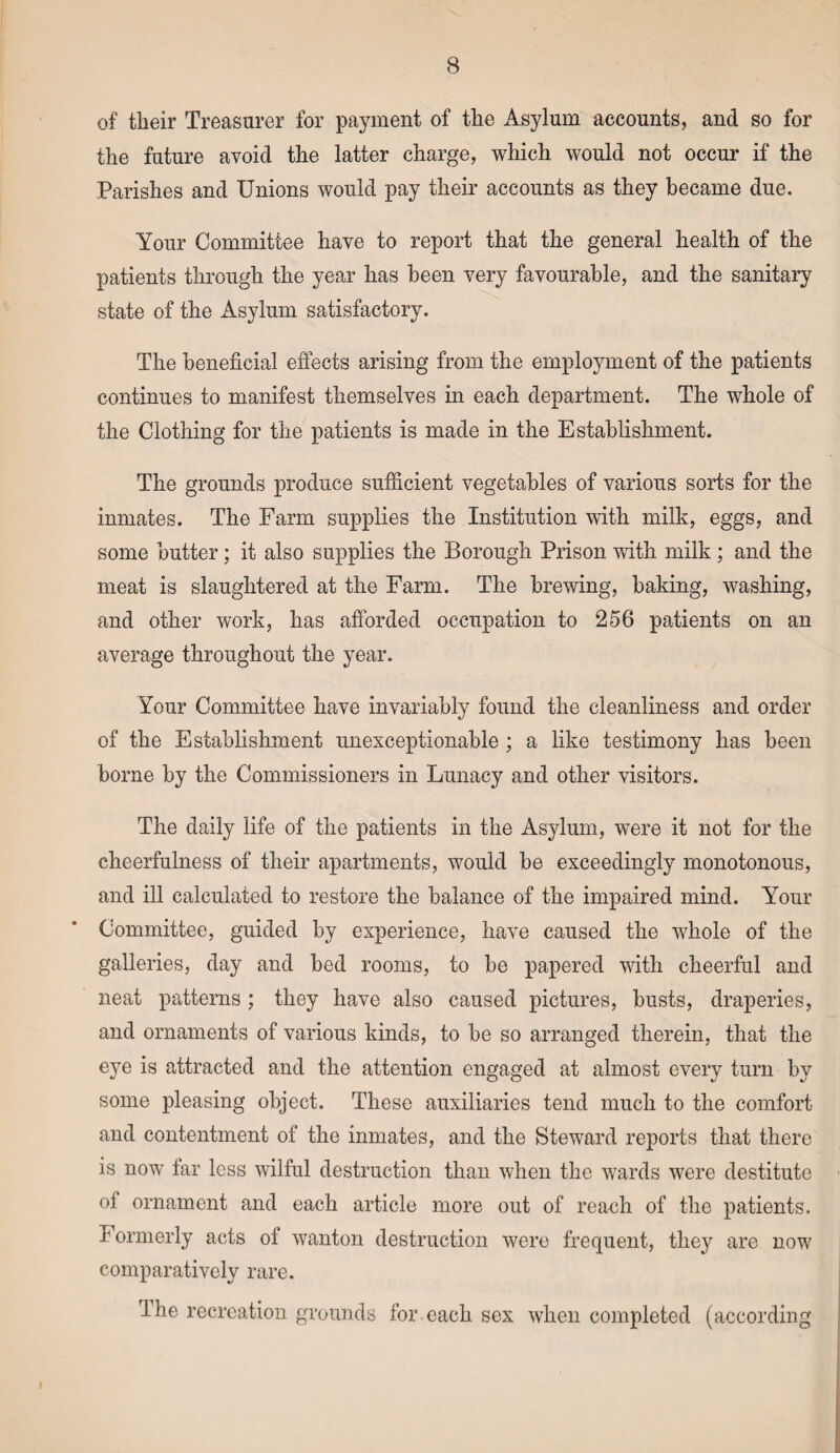 of their Treasurer for payment of the Asylum accounts, and so for the future avoid the latter charge, which would not occur if the Parishes and Unions would pay their accounts as they became due. Your Committee have to report that the general health of the patients through the year has been very favourable, and the sanitary state of the Asylum satisfactory. The beneficial effects arising from the employment of the patients continues to manifest themselves in each department. The whole of the Clothing for the patients is made in the Establishment. The grounds produce sufficient vegetables of various sorts for the inmates. The Farm supplies the Institution with milk, eggs, and some butter; it also supplies the Borough Prison with milk; and the meat is slaughtered at the Farm. The brewing, baking, washing, and other work, has afforded occupation to 256 patients on an average throughout the year. Your Committee have invariably found the cleanliness and order of the Establishment unexceptionable ; a like testimony has been borne by the Commissioners in Lunacy and other visitors. The daily life of the patients in the Asylum, were it not for the cheerfulness of their apartments, would be exceedingly monotonous, and ill calculated to restore the balance of the impaired mind. Your Committee, guided by experience, have caused the whole of the galleries, day and bed rooms, to be papered with cheerful and neat patterns ; they have also caused pictures, busts, draperies, and ornaments of various kinds, to be so arranged therein, that the eye is attracted and the attention engaged at almost every turn by some pleasing object. These auxiliaries tend much to the comfort and contentment of the inmates, and the Steward reports that there is now far less wilful destruction than when the wards were destitute oi ornament and each article more out of reach of the patients. Formerly acts of wanton destruction were frequent, they are now comparatively rare. I he recreation grounds for each sex when completed (according