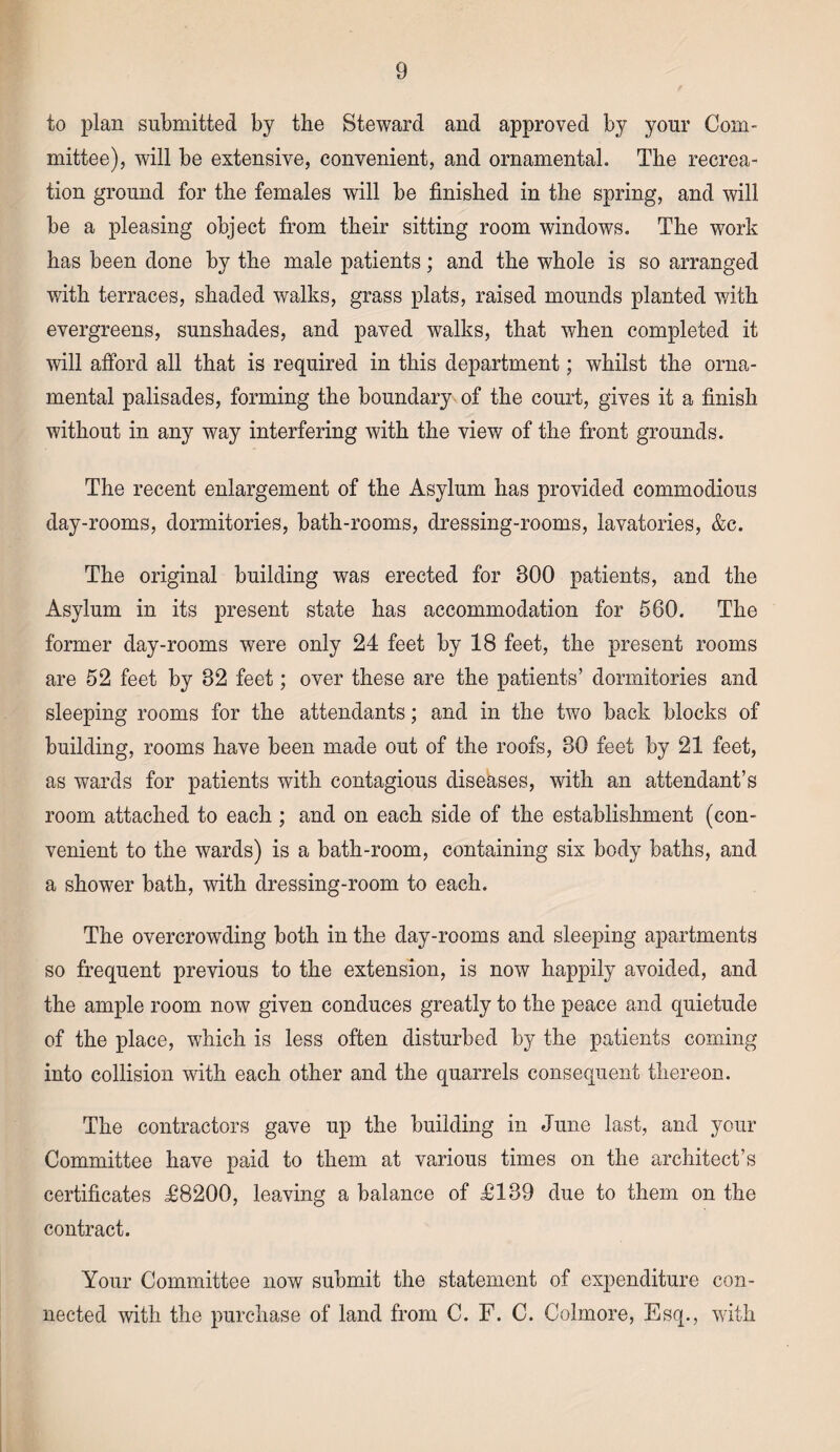 to plan submitted by the Steward and approved by your Com¬ mittee), will be extensive, convenient, and ornamental. The recrea¬ tion ground for the females will be finished in the spring, and will be a pleasing object from their sitting room windows. The work has been done by the male patients; and the whole is so arranged with terraces, shaded walks, grass plats, raised mounds planted with evergreens, sunshades, and paved walks, that when completed it will afford all that is required in this department; whilst the orna¬ mental palisades, forming the boundary of the court, gives it a finish without in any way interfering with the view of the front grounds. The recent enlargement of the Asylum has provided commodious day-rooms, dormitories, bath-rooms, dressing-rooms, lavatories, &c. The original building was erected for 300 patients, and the Asylum in its present state has accommodation for 560. The former day-rooms were only 24 feet by 18 feet, the present rooms are 52 feet by 32 feet; over these are the patients’ dormitories and sleeping rooms for the attendants; and in the two back blocks of building, rooms have been made out of the roofs, 30 feet by 21 feet, as wards for patients with contagious diseases, with an attendant’s room attached to each ; and on each side of the establishment (con¬ venient to the wards) is a bath-room, containing six body baths, and a shower bath, with dressing-room to each. The overcrowding both in the day-rooms and sleeping apartments so frequent previous to the extension, is now happily avoided, and the ample room now given conduces greatly to the peace and quietude of the place, which is less often disturbed by the patients coming into collision with each other and the quarrels consequent thereon. The contractors gave up the building in June last, and your Committee have paid to them at various times on the architect’s certificates T8200, leaving a balance of T139 due to them on the contract. Your Committee now submit the statement of expenditure con¬ nected with the purchase of land from C. F. C. Colmore, Esq., with