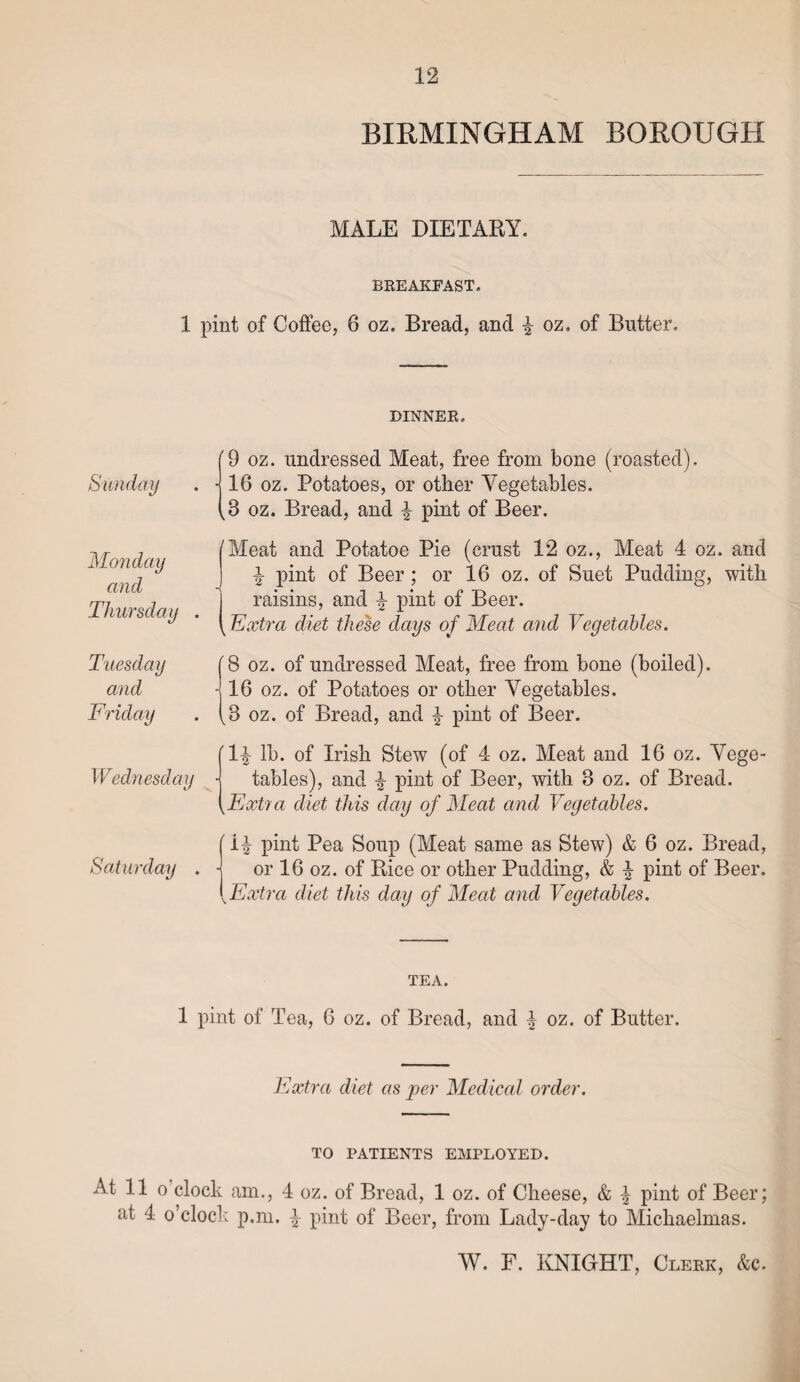 BIRMINGHAM BOROUGH MALE DIETARY. BREAKFAST. 1 pint of Coffee, 6 oz. Bread, and £ oz. of Butter. DINNER. Sunday Monday and Thursday [9 oz. undressed Meat, free from bone (roasted), j 16 oz. Potatoes, or other Vegetables. (3 oz. Bread, and £ pint of Beer. 'Meat and Potatoe Pie (crust 12 oz., Meat 4 oz. and -1 pint of Beer; or 16 oz. of Suet Pudding, with raisins, and \ pint of Beer. k Extra diet these days of Meat and Vegetables. Tuesday and '8 oz. of undressed Meat, free from bone (boiled). - 16 oz. of Potatoes or other Vegetables. ^8 oz. of Bread, and £ pint of Beer. Wednesday 1^ lb. of Irish Stew (of 4 oz. Meat and 16 oz. Vege¬ tables), and b pint of Beer, with 8 oz. of Bread. kExtra diet this day of Meat and Vegetables. Saturday 'H pint Pea Soup (Meat same as Stew) & 6 oz. Bread, or 16 oz. of Rice or other Pudding, & pint of Beer. Extra diet this day of Meat and Vegetables. TEA. 1 pint of Tea, 6 oz. of Bread, and % oz. of Butter. Extra diet as per Medical order. TO PATIENTS EMPLOYED. At 11 o’clock am., 4 oz. of Bread, 1 oz. of Cheese, & k pint of Beer; at 4 o’clock p.m. | pint of Beer, from Lady-day to Michaelmas.