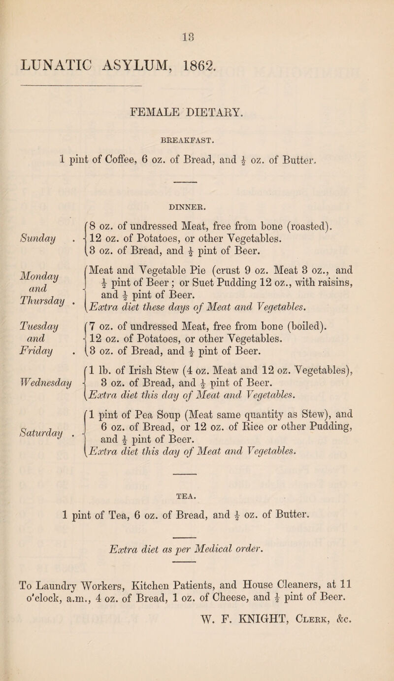 IB LUNATIC ASYLUM, 1862. FEMALE DIETARY. BREAKFAST. 1 pint of Coffee, 6 oz. of Bread, and £ oz. of Butter, DINNER. Sunday Monday and Thursday (8 oz. of undressed Meat, free from bone (roasted), j 12 oz. of Potatoes, or other Vegetables. (3 oz. of Bread, and £ pint of Beer. {Meat and Vegetable Pie (crust 9 oz. Meat 3 oz., and pint of Beer; or Suet Pudding 12 oz., with raisins, and % pint of Beer. Extra diet these days of Meat and Vegetables. Tuesday and Friday Wednesday (7 oz. of undressed Meat, free from bone (boiled). J12 oz. of Potatoes, or other Vegetables. (3 oz. of Bread, and % pint of Beer. (1 lb. of Irish Stew (4 oz. Meat and 12 oz. Vegetables), j 3 oz. of Bread, and £ pint of Beer. (Extra diet this day of Meat and Vegetables. Saturday 1 pint of Pea Soup (Meat same quantity as Stew), and 6 oz. of Bread, or 12 oz. of Rice or other Pudding, and % pint of Beer. Extra diet this day of Meat and Vegetables. TEA. 1 pint of Tea, 6 oz. of Bread, and £ oz. of Butter. Extra diet as per Medical order. To Laundry Workers, Kitchen Patients, and House Cleaners, at 11 o’clock, a.m., 4 oz. of Bread, 1 oz. of Cheese, and £ pint of Beer.