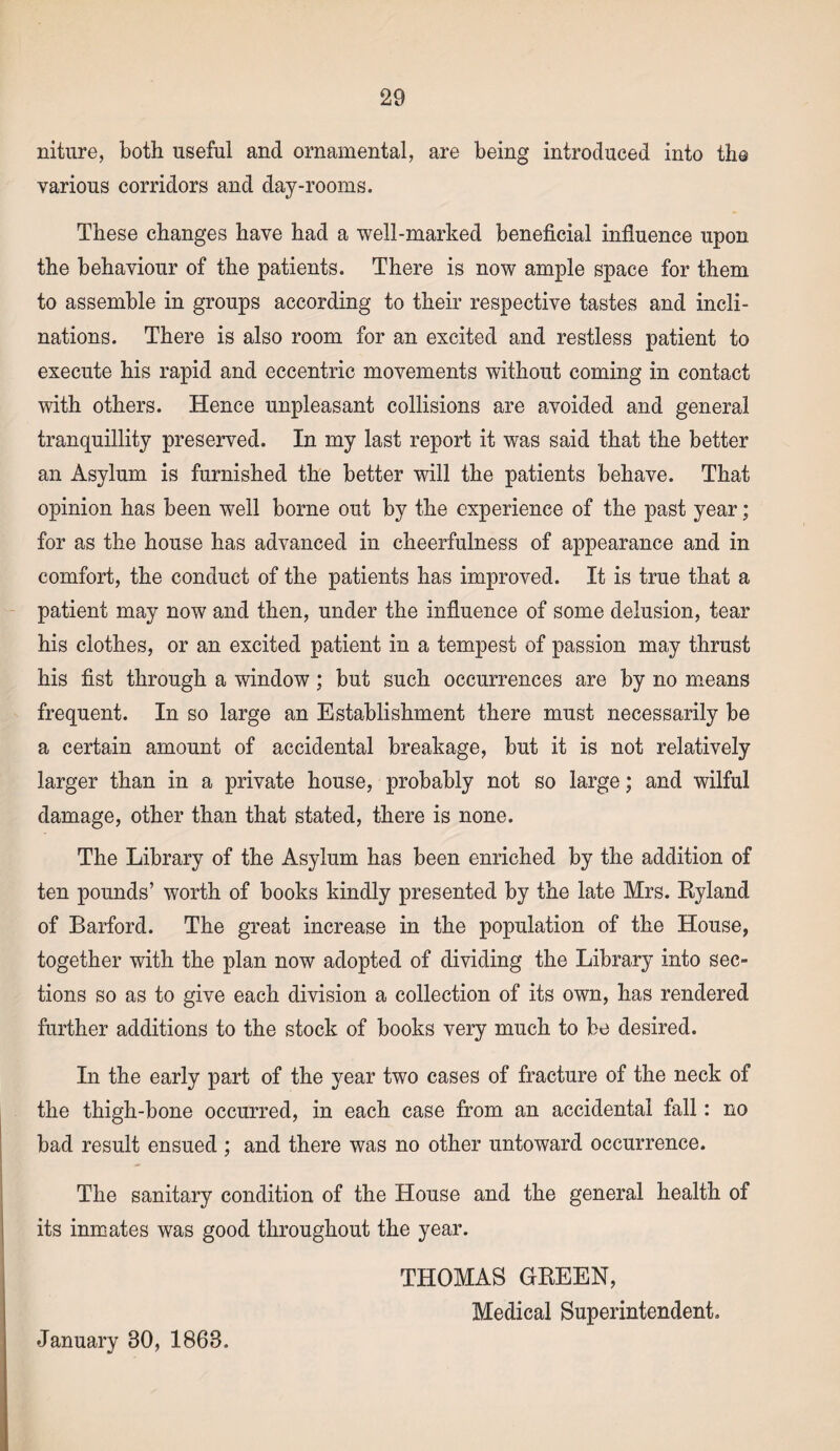 niture, both useful and ornamental, are being introduced into tlio various corridors and day-rooms. These changes have had a well-marked beneficial influence upon the behaviour of the patients. There is now ample space for them to assemble in groups according to their respective tastes and incli¬ nations. There is also room for an excited and restless patient to execute his rapid and eccentric movements without coming in contact with others. Hence unpleasant collisions are avoided and general tranquillity preserved. In my last report it was said that the better an Asylum is furnished the better will the patients behave. That opinion has been well borne out by the experience of the past year; for as the house has advanced in cheerfulness of appearance and in comfort, the conduct of the patients has improved. It is true that a patient may now and then, under the influence of some delusion, tear his clothes, or an excited patient in a tempest of passion may thrust his fist through a window; but such occurrences are by no means frequent. In so large an Establishment there must necessarily be a certain amount of accidental breakage, but it is not relatively larger than in a private house, probably not so large; and wilful damage, other than that stated, there is none. The Library of the Asylum has been enriched by the addition of ten pounds’ worth of books kindly presented by the late Mrs. Ryland of Barford. The great increase in the population of the House, together with the plan now adopted of dividing the Library into sec¬ tions so as to give each division a collection of its own, has rendered further additions to the stock of books very much to be desired. In the early part of the year two cases of fracture of the neck of the thigh-bone occurred, in each case from an accidental fall: no bad result ensued ; and there was no other untoward occurrence. The sanitary condition of the House and the general health of its inmates was good throughout the year. THOMAS GREEN, Medical Superintendent. January 80, 1868.