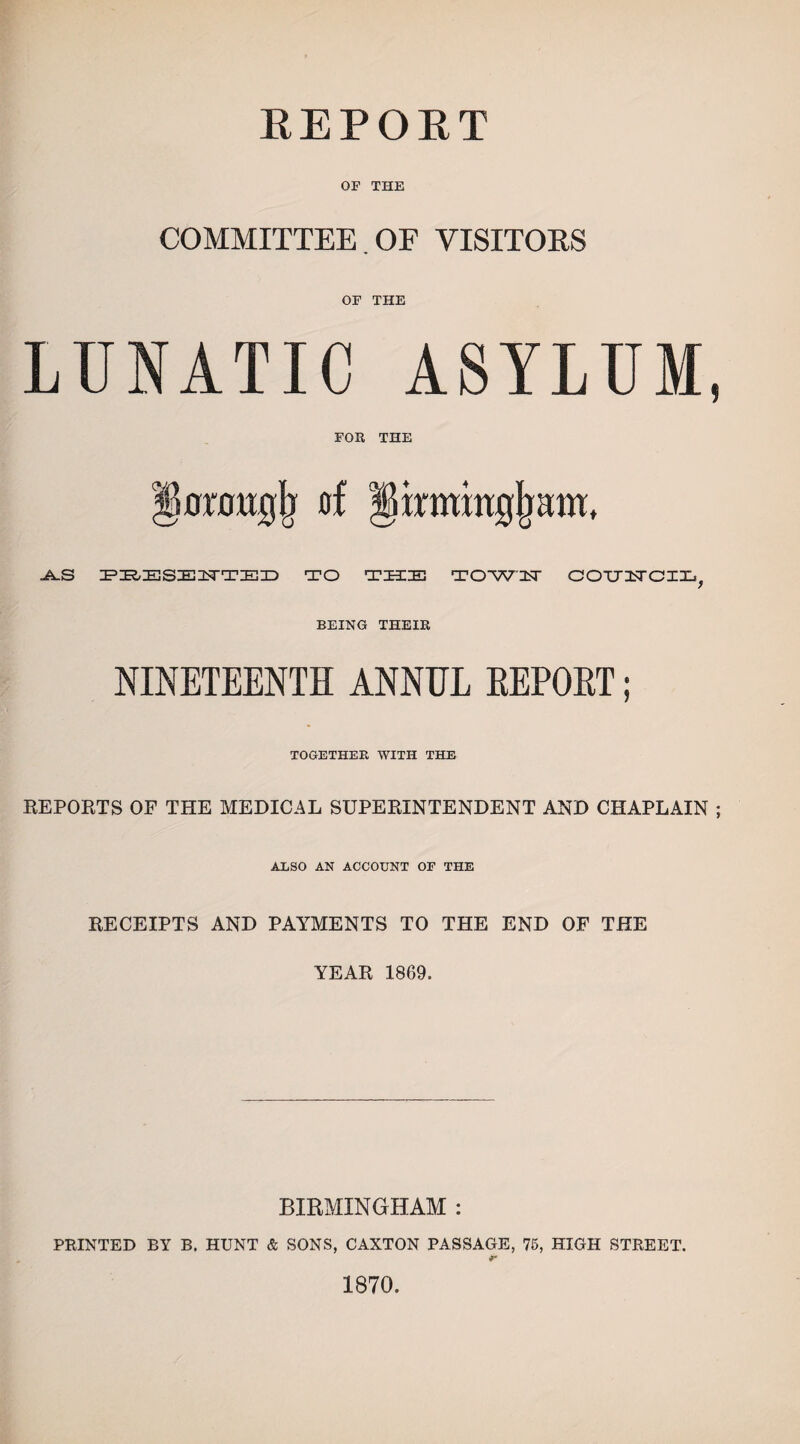 REPORT OF THE COMMITTEE . OF VISITORS OF THE LUNATIC ASYLUM, FOR THE orougji of -A.S PHESETTTED TO THE TOW'FT COUUCIL^ BEING THEIR NINETEENTH ANNUL EEPOET; TOGETHER WITH THE REPORTS OF THE MEDICAL SUPERINTENDENT AND CHAPLAIN ; ALSO AN ACCOUNT OF THE RECEIPTS AND PAYMENTS TO THE END OF THE YEAR 1869. BIRMINGHAM : PRINTED BY B. HUNT & SONS, CAXTON PASSAGE, 75, HIGH STREET. 1870.