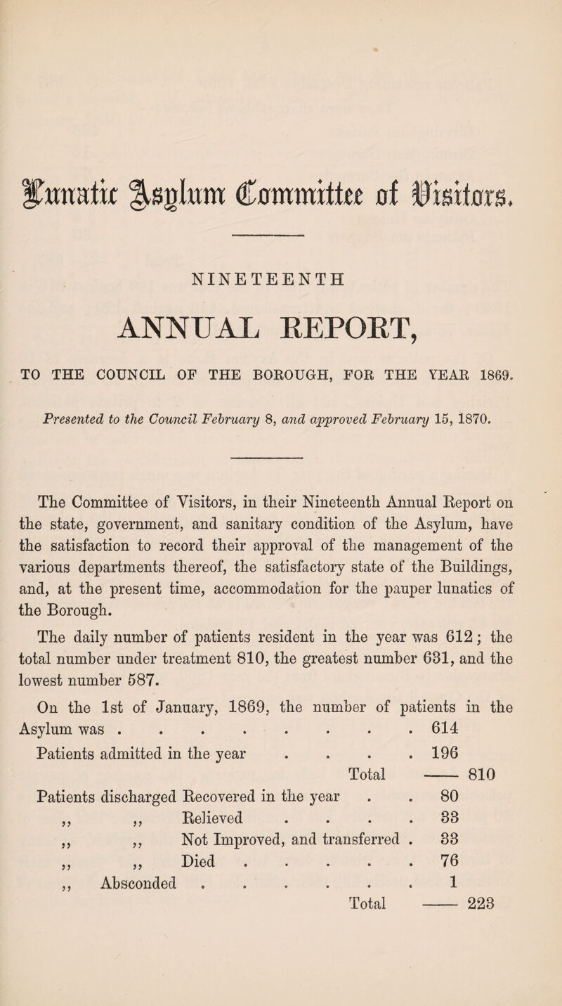 Ihmahx Jsglitm Commits of Visitors. NINETEENTH ANNUAL REPORT, TO THE COUNCIL OF THE BOROUGH, FOR THE YEAR 1869. Presented to the Council February 8, and approved February 15, 1870. The Committee of Visitors, in their Nineteenth Annual Report on the state, government, and sanitary condition of the Asylum, have the satisfaction to record their approval of the management of the various departments thereof, the satisfactory state of the Buildings, and, at the present time, accommodation for the pauper lunatics of the Borough. The daily number of patients resident in the year was 612; the total number under treatment 810, the greatest number 631, and the lowest number 587. On the 1st of January, 1869, the number of patients in the Asylum was ........ 614 Patients admitted in the year .... 196 Total 810 Patients discharged Recovered in the year 80 ,, ,, Relieved .... 33 ,, ,, Not Improved, and transferred . 33 ,, ,, Died • • • • • 76 ,, Absconded ...... 1 Total 223