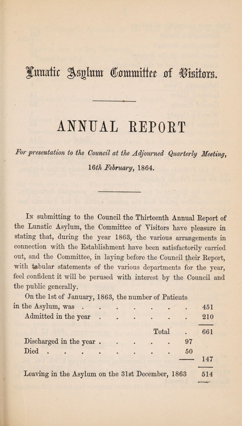 fmvitii toll* otommittec of Visitors. ANNUAL REPORT For presentation to the Council at the Adjourned Quarterly Meeting, 1 §th February, 1864. Iiir submitting to the Council the Thirteenth Annual Report of the Lunatic Asylum, the Committee of Visitors have pleasure in stating that, during the year 1863, the various arrangements in connection with the Establishment have heen satisfactorily carried out, and the Committee, in laying before the Council their Report, with tabular statements of the various departments for the year, feel confident it will be perused with interest by the Council and the public generally. On the 1st of January, 1863, the number of Patients in the Asylum, was . . . . . . . 451 Admitted in the year.210 Total . 661 Discharged in the year.97 Died.50 - 147 Leaving in the Asylum on the 31st December, 1863 514