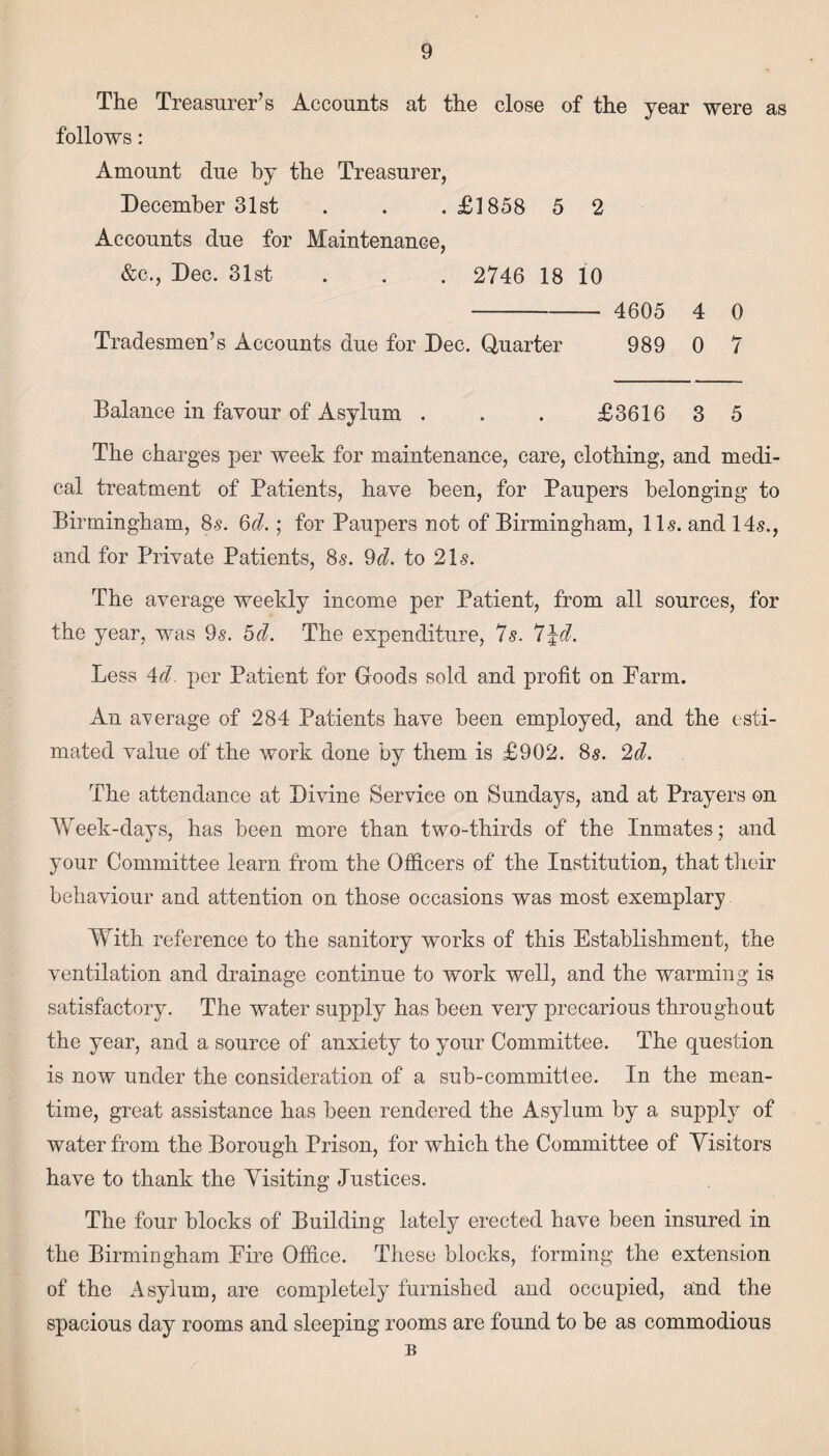 The Treasurer’s Accounts at the close of the year were as follows: Amount due by the Treasurer, December 31st . . .£1858 5 2 Accounts due for Maintenance, &c., Dec. 31st . . . 2746 18 10 - 4605 4 0 Tradesmen’s Accounts due for Dec. Quarter 989 0 7 Balance in favour of Asylum . . . £3616 3 5 The charges per week for maintenance, care, clothing, and medi¬ cal treatment of Patients, have been, for Paupers belonging to Birmingham, 8s. §d.; for Paupers not of Birmingham, 11s. and 14s., and for Private Patients, 8s. 9d. to 21s. The average weekly income per Patient, from all sources, for the year, was 9s. bd. The expenditure, 7s. 7\d. Less 4d. per Patient for Goods sold and profit on Parm. An average of 284 Patients have been employed, and the esti¬ mated value of the work done by them is £902. 8s. 2d. The attendance at Divine Service on Sundays, and at Prayers on Week-days, has been more than two-thirds of the Inmates; and your Committee learn from the Officers of the Institution, that their behaviour and attention on those occasions was most exemplary With reference to the sanitory works of this Establishment, the ventilation and drainage continue to work well, and the warming is satisfactory. The water supply has been very precarious throughout the year, and a source of anxiety to yrour Committee. The question is now under the consideration of a sub-committee. In the mean¬ time, great assistance has been rendered the Asylum by a supply of water from the Borough Prison, for which the Committee of Yisitors have to thank the Yisiting Justices. The four blocks of Building lately erected have been insured in the Birmingham Eire Office. These blocks, forming the extension of the Asylum, are completely furnished and occupied, and the spacious day rooms and sleeping rooms are found to be as commodious B