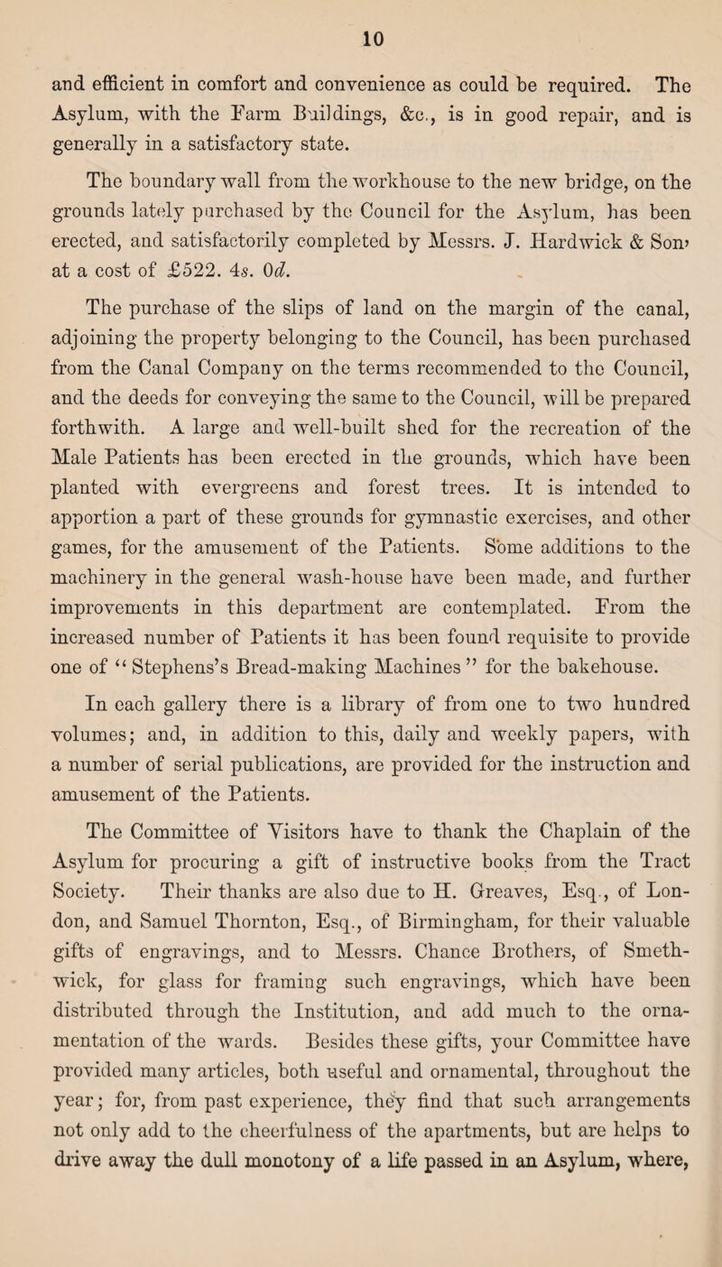 and efficient in comfort and convenience as could be required. The Asylum, with the Farm Buildings, &c., is in good repair, and is generally in a satisfactory state. The boundary wall from the workhouse to the new bridge, on the grounds lately purchased by the Council for the Asylum, has been erected, and satisfactorily completed by Messrs. J. Hardwick & Son> at a cost of £522. 4s. 0d. The purchase of the slips of land on the margin of the canal, adjoining the property belonging to the Council, has been purchased from the Canal Company on the terms recommended to the Council, and the deeds for conveying the same to the Council, will be prepared forthwith. A large and well-built shed for the recreation of the Male Patients has been erected in the grounds, which have been planted with evergreens and forest trees. It is intended to apportion a part of these grounds for gymnastic exercises, and other games, for the amusement of the Patients. Some additions to the machinery in the general wash-house have been made, and further improvements in this department are contemplated. Prom the increased number of Patients it has been found requisite to provide one of “ Stephens’s Bread-making Machines ” for the bakehouse. In each gallery there is a library of from one to two hundred volumes; and, in addition to this, daily and weekly papers, with a number of serial publications, are provided for the instruction and amusement of the Patients. The Committee of Visitors have to thank the Chaplain of the Asylum for procuring a gift of instructive books from the Tract Society. Their thanks are also due to H. Greaves, Esq., of Lon¬ don, and Samuel Thornton, Esq., of Birmingham, for their valuable gifts of engravings, and to Messrs. Chance Brothers, of Smeth¬ wick, for glass for framing such engravings, which have been distributed through the Institution, and add much to the orna¬ mentation of the wards. Besides these gifts, your Committee have provided many articles, both useful and ornamental, throughout the year; for, from past experience, they find that such arrangements not only add to the cheerfulness of the apartments, but are helps to drive away the dull monotony of a life passed in an Asylum, where,