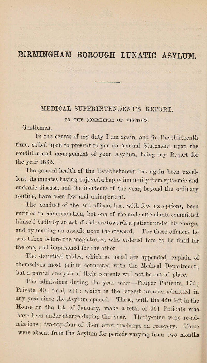 MEDICAL SUPERINTENDENT’S REPORT. TO THE COMMITTEE OF VISITORS, Gentlemen, In the course of my duty I am again, and for the thirteenth time, called upon to present to you an Annual Statement upon the condition and management of your Asylum, being my Deport for the year 1863. The general health of the Establishment has again been excel¬ lent, its inmates haying enjoyed a happy immunity from epidemic and endemic disease, and the incidents of the year, beyond the ordinary routine, have been few and unimportant. The conduct of the sub-officers has, with few exceptions, been entitled to commendation, but one of the male attendants committed himself badly by an act of violence towards a patient under his charge, and by making an assault upon the steward. Eor these offences he was taken before the magistrates, who ordered him to be fined for the one, and imprisoned for the other. The statistical tables, which as usual are appended, explain of themselves most points connected with the Medical Department; but a partial analysis of their contents will not he out of place. The admissions during the year were—Pauper Patients, 170; Private,-40; total, 211; which is the largest number admitted in any year since the Asylum opened. These, with the 450 left in the House on the 1st of January, make a total of 661 Patients who have been under charge during the year. Thirty-nine were re-ad¬ missions ; twenty-four of them after discharge on recovery. These were absent from the Asylum for periods varying from two months