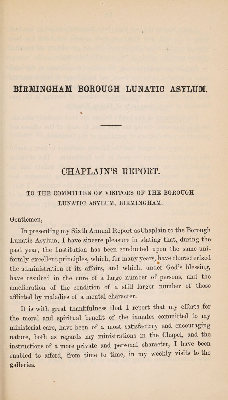 BIRMINGHAM BOROUGH LUNATIC ASYLUM. % CHAPLAIN’S EEPORT. TO THE COMMITTEE OF VISITORS OF THE BOROUGH LUNATIC ASYLUM, BIRMINGHAM. Gentlemen, In presenting my Sixth Annual Report as Chaplain to the Borough Lunatic Asylum, I have sincere pleasure in stating that, during the past year, the Institution has been conducted upon the same uni¬ formly exceHent principles, which, for many years, have characterized the administration of its affairs, and which, under God’s blessing, have resulted in the cure of a large number of persons, and the amelioration of the condition of a still larger number of those afflicted by maladies of a mental character. It is with great thankfulness that I report that my efforts for the moral and spiritual benefit of the inmates committed to my ministerial care, have been of a most satisfactory and encouraging nature, both as regards my ministrations in the Chapel, and the instructions of a more private and personal character, I have been enabled to afford, from time to time, in my weekly visits to the galleries.