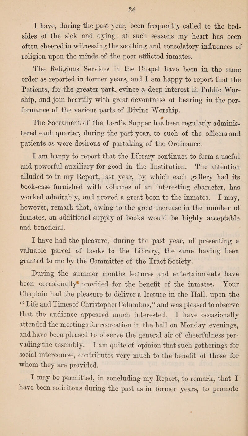 I have, during the jpast year, been frequently called to the bed¬ sides of the sick and dying: at such seasons my heart has been often cheered in witnessing the soothing and consolatory influences of religion upon the minds of the poor afflicted inmates. The Religious Services in the Chapel have been in the same order as reported in former years, and I am happy to report that the Patients, for the greater part,, evince a deep interest in Public Wor¬ ship, and join heartily with great devoutness of bearing in the per¬ formance of the various parts of Divine Worship. 0 The Sacrament of the Lord’s Supper has been regularly adminis¬ tered each quarter, during the past year, to such of the officers and patients as were desirous of partaking of the Ordinance. I am happy to report that the Library continues to form a useful and powerful auxiliary for good in the Institution. The attention alluded to in my Report, last year, by which each gallery had its book-case furnished with volumes of an interesting character, has worked admirably, and proved a great boon to the inmates. I may, however, remark that, owing to the great increase in the number of inmates, an additional supply of books would be highly acceptable and beneficial. I have had the pleasure, during the past year, of presenting a valuable parcel of books to the Library, the same having been granted to me by the Committee of the Tract Society. During the summer months lectures and entertainments have been occasionally* provided for the benefit of the inmates. Your Chaplain had the pleasure to deliver a lecture in the Hall, upon the “ Life and Timesof Christopher Columbus,” and was pleased to observe that the audience appeared much interested. I have occasionally attended the meetings for recreation in the hall on Monday evenings, and have been pleased to observe the general air of cheerfulness per¬ vading the assembly. I am quite of opinion that such gatherings for social intercourse, contributes very much to the benefit of those for whom they are provided. I may be permitted, in concluding my Report, to remark, that I have been solicitous during the past as in former years, to promote