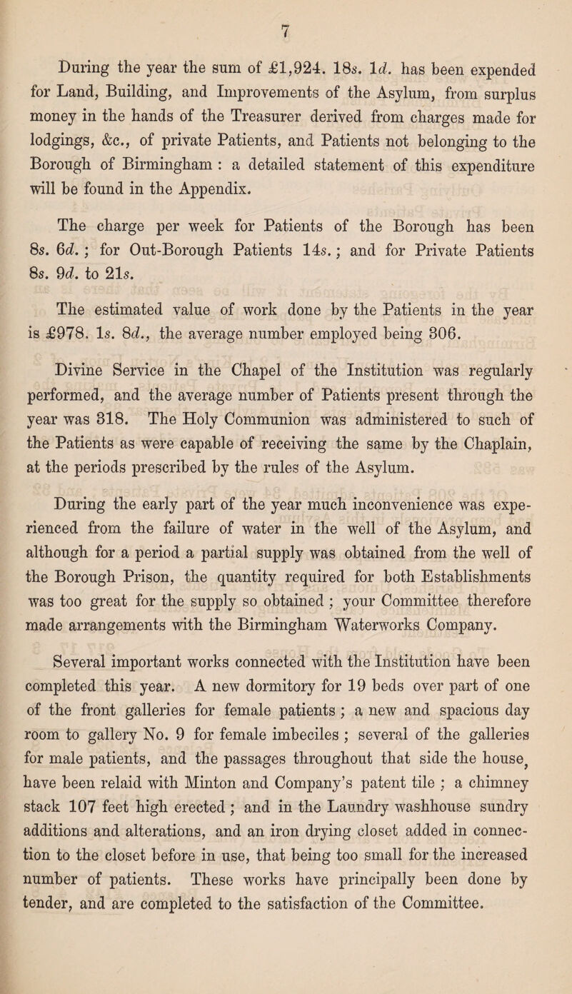 During the year the sum of £1,924. 18s. Id. has been expended for Land, Building, and Improvements of the Asylum, from surplus money in the hands of the Treasurer derived from charges made for lodgings, &c., of private Patients, and Patients not belonging to the Borough of Birmingham : a detailed statement of this expenditure will be found in the Appendix. The charge per week for Patients of the Borough has been 8s. 6d.; for Out-Borough Patients 14s.; and for Private Patients 8s. 9d. to 21s. The estimated value of work done by the Patients in the year is £978. Is. 8d., the average number employed being 306. Divine Service in the Chapel of the Institution was regularly performed, and the average number of Patients present through the year was 318. The Holy Communion was administered to such of the Patients as were capable of receiving the same by the Chaplain, at the periods prescribed by the rules of the Asylum. During the early part of the year much inconvenience was expe¬ rienced from the failure of water in the well of the Asylum, and although for a period a partial supply was obtained from the well of the Borough Prison, the quantity required for both Establishments was too great for the supply so obtained ; your Committee therefore made arrangements with the Birmingham Waterworks Company. Several important works connected with the Institution have been completed this year. A new dormitory for 19 beds over part of one of the front galleries for female patients ; a new and spacious day room to gallery No. 9 for female imbeciles ; several of the galleries for male patients, and the passages throughout that side the house? have been relaid with Minton and Company’s patent tile ; a chimney stack 107 feet high erected ; and in the Laundry washhouse sundry additions and alterations, and an iron drying closet added in connec¬ tion to the closet before in use, that being too small for the increased number of patients. These works have principally been done by tender, and are completed to the satisfaction of the Committee.