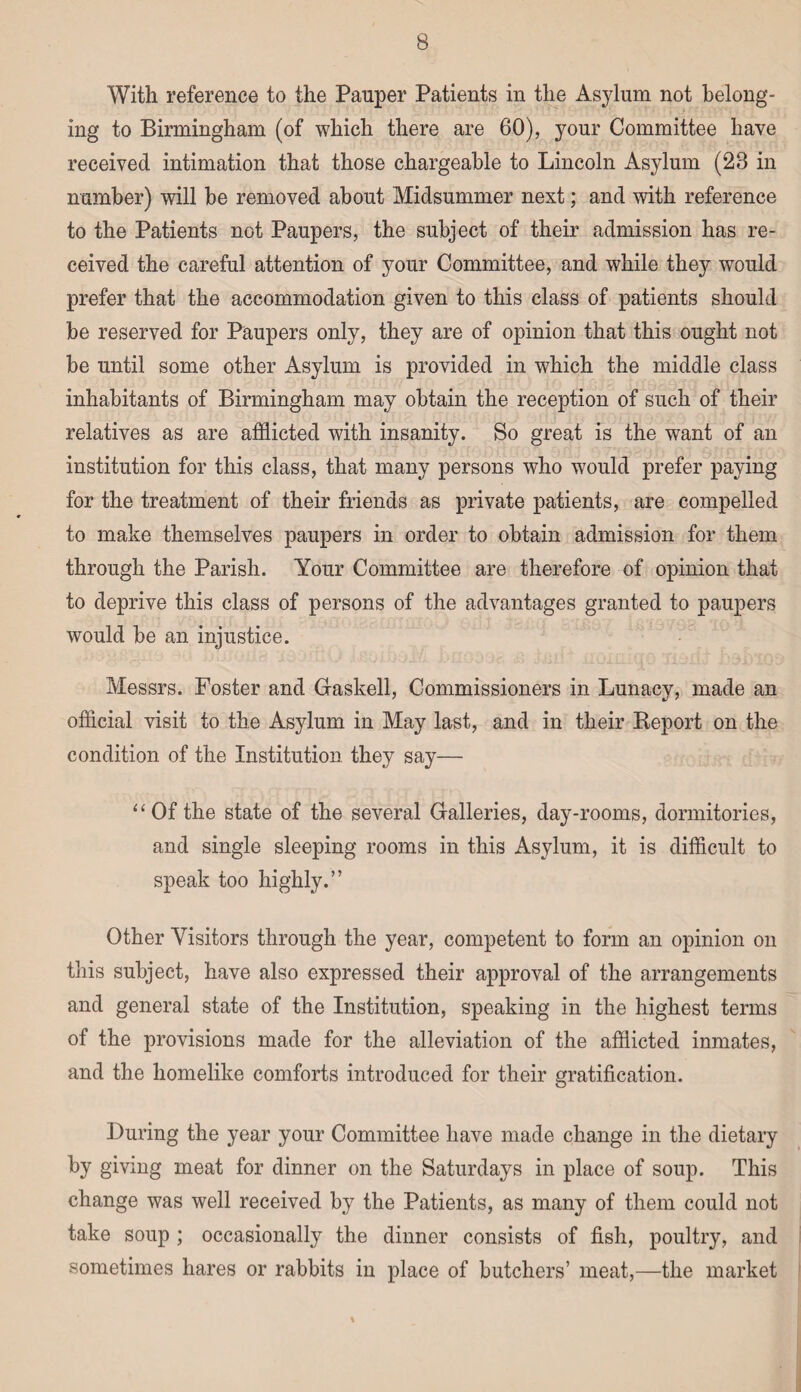 With reference to the Pauper Patients in the Asylum not belong¬ ing to Birmingham (of which there are 60), your Committee have received intimation that those chargeable to Lincoln Asylum (28 in number) will be removed about Midsummer next; and with reference to the Patients not Paupers, the subject of their admission has re¬ ceived the careful attention of your Committee, and while they would prefer that the accommodation given to this class of patients should be reserved for Paupers only, they are of opinion that this ought not be until some other Asylum is provided in which the middle class inhabitants of Birmingham may obtain the reception of such of their relatives as are afflicted with insanity. So great is the want of an institution for this class, that many persons who would prefer paying for the treatment of their friends as private patients, are compelled to make themselves paupers in order to obtain admission for them through the Parish. Your Committee are therefore of opinion that to deprive this class of persons of the advantages granted to paupers would be an injustice. Messrs. Foster and Gaskell, Commissioners in Lunacy, made an official visit to the Asylum in May last, and in their Report on the condition of the Institution they say— “Of the state of the several Galleries, day-rooms, dormitories, and single sleeping rooms in this Asylum, it is difficult to speak too highly.” Other Visitors through the year, competent to form an opinion on this subject, have also expressed their approval of the arrangements and general state of the Institution, speaking in the highest terms of the provisions made for the alleviation of the afflicted inmates, and the homelike comforts introduced for their gratification. During the year your Committee have made change in the dietary by giving meat for dinner on the Saturdays in place of soup. This change was well received by the Patients, as many of them could not take soup ; occasionally the dinner consists of fish, poultry, and sometimes hares or rabbits in place of butchers’ meat,—the market