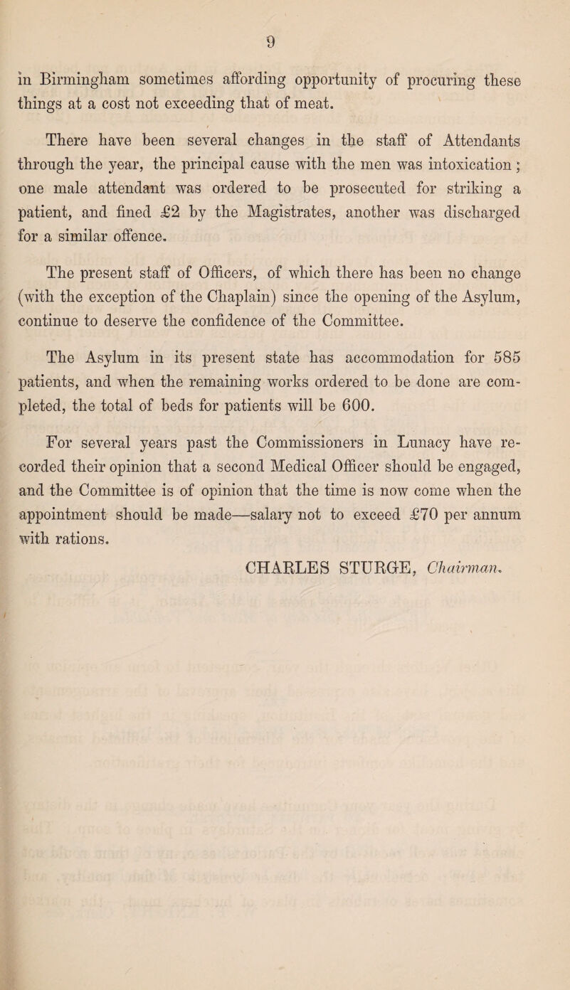 in Birmingham sometimes affording opportunity of procuring these things at a cost not exceeding that of meat. There have been several changes in the staff of Attendants through the year, the principal cause with the men was intoxication; one male attendant was ordered to he prosecuted for striking a patient, and fined T2 hy the Magistrates, another was discharged for a similar offence. The present staff of Officers, of which there has been no change (with the exception of the Chaplain) since the opening of the Asylum, continue to deserve the confidence of the Committee. The Asylum in its present state has accommodation for 585 patients, and when the remaining works ordered to be done are com¬ pleted, the total of beds for patients will be 600. For several years past the Commissioners in Lunacy have re¬ corded their opinion that a second Medical Officer should be engaged, and the Committee is of opinion that the time is now come when the appointment should be made—salary not to exceed T70 per annum with rations. CHARLES STURGE, Chairman.