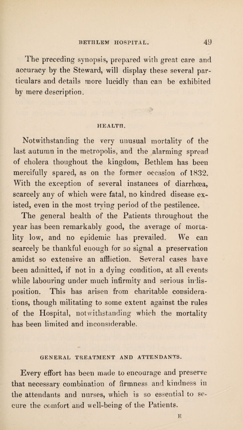 The preceding synopsis, prepared with great care and accuracy by the Steward, will display these several par¬ ticulars and details more lucidly than can be exhibited by mere description. HEALTH. Notwithstanding the very unusual mortality of the last autumn in the metropolis, and the alarming spread of cholera thoughout the kingdom, Bethlem has been mercifully spared, as on the former occasion of 1832. With the exception of several instances of diarrhoea, scarcely any of which were fatal, no kindred disease ex¬ isted, even in the most trying period of the pestilence. The general health of the Patients throughout the year has been remarkably good, the average of morta¬ lity low, and no epidemic has prevailed. We can scarcely be thankful enough for so signal a preservation amidst so extensive an affliction. Several cases have been admitted, if not in a dying condition, at all events while labouring under much infirmity and serious indis¬ position. This has arisen from charitable considera¬ tions, though militating to some extent against the rules of the Hospital, notwithstanding which the mortality has been limited and inconsiderable. GENERAL TREATMENT AND ATTENDANTS. Every effort has been made to encourage and preserve that necessary combination of firmness and kindness in the attendants and nurses, which is so essential to se¬ cure the comfort and well-being of the Patients. E