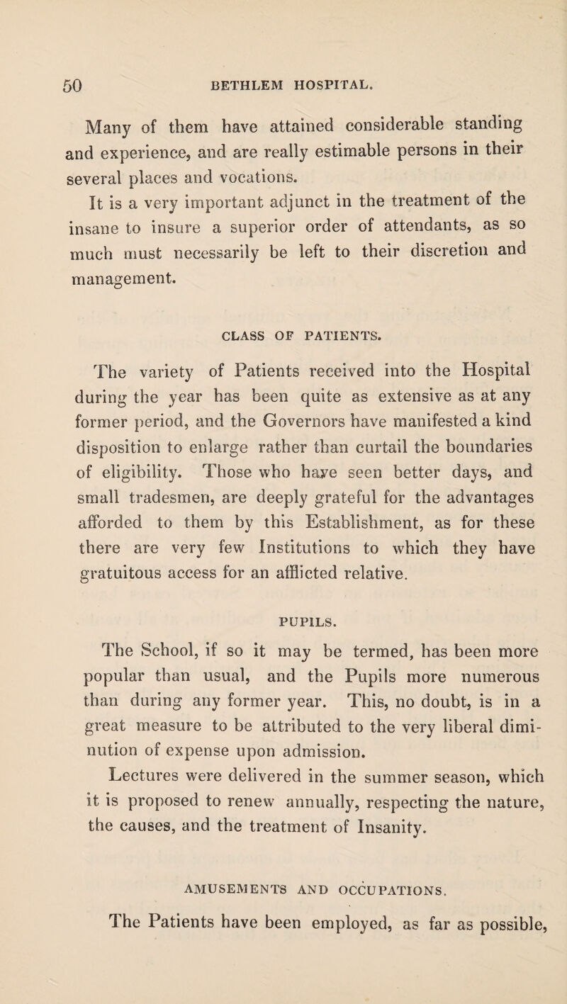 Many of them have attained considerable standing and experience, and are really estimable persons in their several places and vocations. It is a very important adjunct in the treatment of the insane to insure a superior order of attendants, as so much must necessarily be left to their discretion and management. CLASS OF PATIENTS. The variety of Patients received into the Hospital during the year has been quite as extensive as at any former period, and the Governors have manifested a kind disposition to enlarge rather than curtail the boundaries of eligibility. Those who have seen better days, and small tradesmen, are deeply grateful for the advantages afforded to them by this Establishment, as for these there are very few Institutions to which they have gratuitous access for an afflicted relative. PUPILS. The School, if so it may be termed, has been more popular than usual, and the Pupils more numerous than during any former year. This, no doubt, is in a great measure to be attributed to the very liberal dimi¬ nution of expense upon admission. Lectures were delivered in the summer season, which it is proposed to renew annually, respecting the nature, the causes, and the treatment of Insanity. AMUSEMENTS AND OCCUPATIONS. The Patients have been employed, as far as possible,