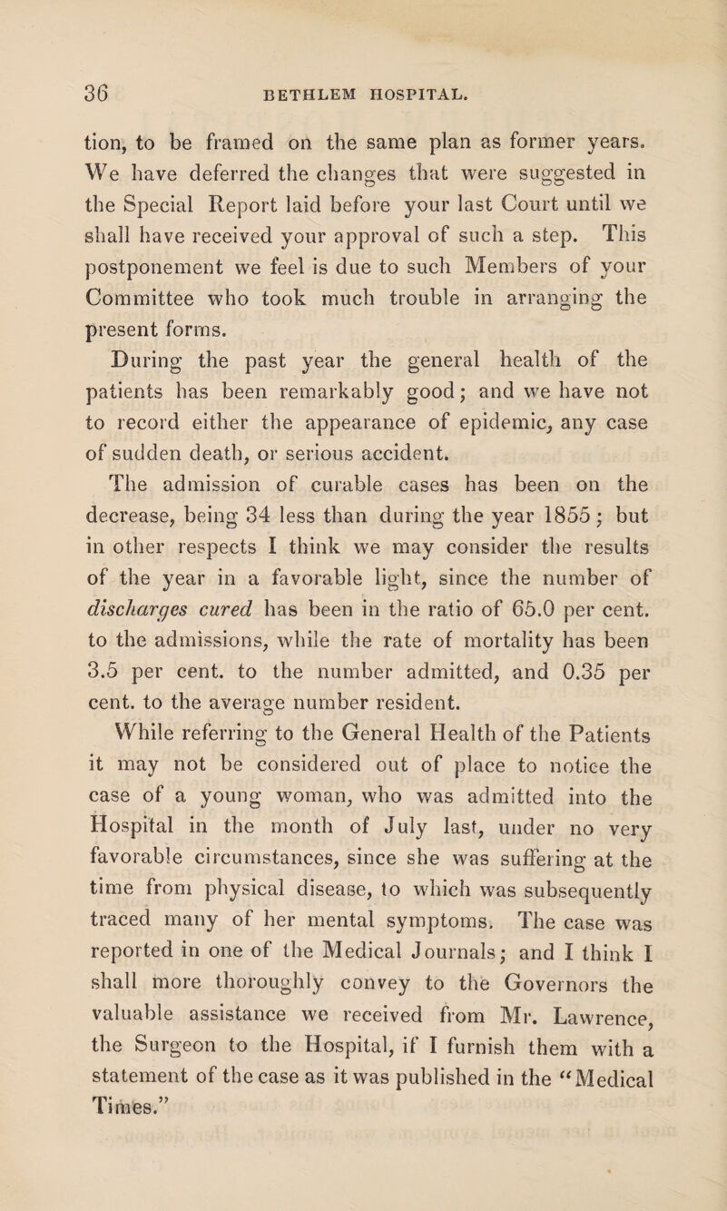 tion, to be framed on the same plan as former years. We have deferred the changes that were suggested in the Special Report laid before your last Court until we shall have received your approval of such a step. This postponement we feel is due to such Members of your Committee who took much trouble in arranging the present forms. During the past year the general health of the patients has been remarkably good; and we have not to record either the appearance of epidemic, any case of sudden death, or serious accident. The admission of curable cases has been on the decrease, being 34 less than during the year 1855 ; but in other respects I think we may consider the results of the year in a favorable light, since the number of discharges cured has been in the ratio of 65.0 per cent, to the admissions, while the rate of mortality has been 3.5 per cent, to the number admitted, and 0.35 per cent, to the average number resident. While referring to the General Health of the Patients it may not be considered out of place to notice the case of a young woman, who was admitted into the Hospital in the month of July last, under no very favorable circumstances, since she was suffering at the time from physical disease, to which was subsequently traced many of her mental symptoms. The case was reported in one of the Medical Journals; and I think I shall more thoroughly convey to the Governors the valuable assistance we received from Mr. Lawrence, the Surgeon to the Hospital, if I furnish them with a statement of the case as it was published in the “Medical Times.”