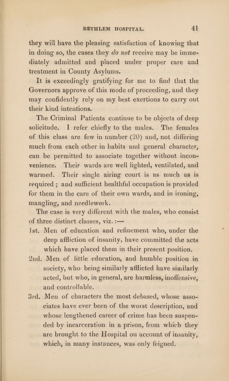 they will have the pleasing satisfaction of knowing that in doing so, the cases they do not receive may be imme¬ diately admitted and placed under proper care and treatment in County Asylums. It is exceedingly gratifying for me to find that the Governors approve of this mode of proceeding, and they may confidently rely on my best exertions to carry out their kind intentions. The Criminal Patients continue to be objects of deep solicitude. I refer chiefly to the males. The females of this class are few in number (20) and, not differing much from each other in habits and general character, can be permitted to associate together without incon¬ venience. Their wards are well lighted, ventilated, and warmed. Their single airing court is as much as is required ; and sufficient healthful occupation is provided for them in the care of their own wards, and in ironing, mangling, and needlework. The case is very different with the males, who consist of three distinct classes, viz.:— 1st. Men of education and refinement who, under the deep affliction of insanity, have committed the acts which have placed them in their present position. 2nd. Men of little education, and humble position in society, who being similarly afflicted have similarly acted, but who, in general, are harmless, inoffensive, and controllable. 3rd. Men of characters the most debased, whose asso¬ ciates have ever been of the worst description, and whose lengthened career of crime has been suspen¬ ded by incarceration in a prison, from which they are brought to the Hospital on account of insanity, which, in many instances, was only feigned.