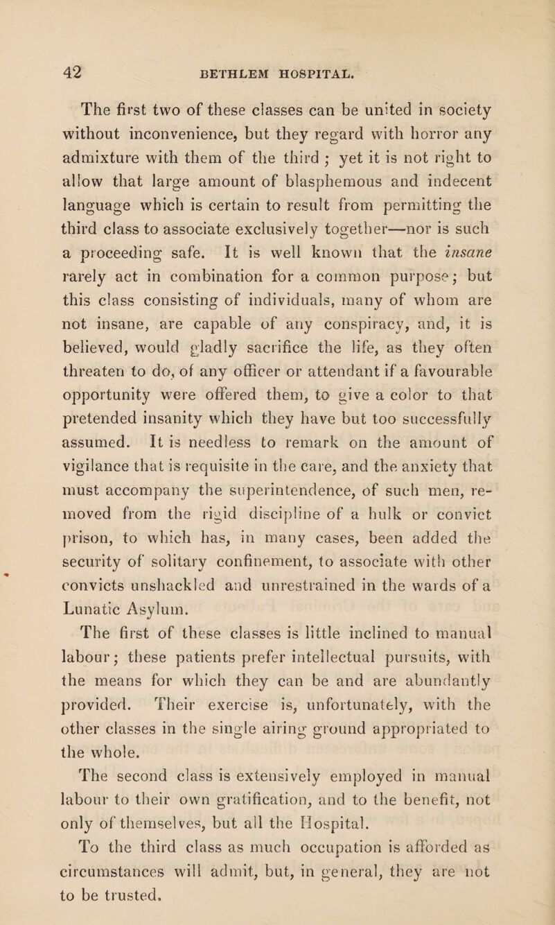 The first two of these classes can be united in society without inconvenience, but they regard with horror any admixture with them of the third ; yet it is not right to allow that large amount of blasphemous and indecent language which is certain to result from permitting the third class to associate exclusively together—nor is such a proceeding safe. It is well known that the insane rarely act in combination for a common purpose; but this class consisting of individuals, many of whom are not insane, are capable of any conspiracy, and, it is believed, would gladly sacrifice the life, as they often threaten to do, of any officer or attendant if a favourable opportunity were offered them, to give a color to that pretended insanity which they have but too successfully assumed. It is needless to remark on the amount of vigilance that is requisite in the care, and the anxiety that must accompany the superintendence, of such men, re¬ moved from the rigid discipline of a hulk or convict prison, to which has, in many cases, been added the security of solitary confinement, to associate with other convicts unshackled and unrestrained in the wards of a Lunatic Asylum. The first of these classes is little inclined to manual labour; these patients prefer intellectual pursuits, with the means for which they can be and are abundantly provided. Their exercise is, unfortunately, with the other classes in the single airing ground appropriated to the whole. The second class is extensively employed in manual labour to their own gratification, and to the benefit, not only of themselves, but all the Hospital. To the third class as much occupation is afforded as circumstances will admit, but, in general, they are not to be trusted.