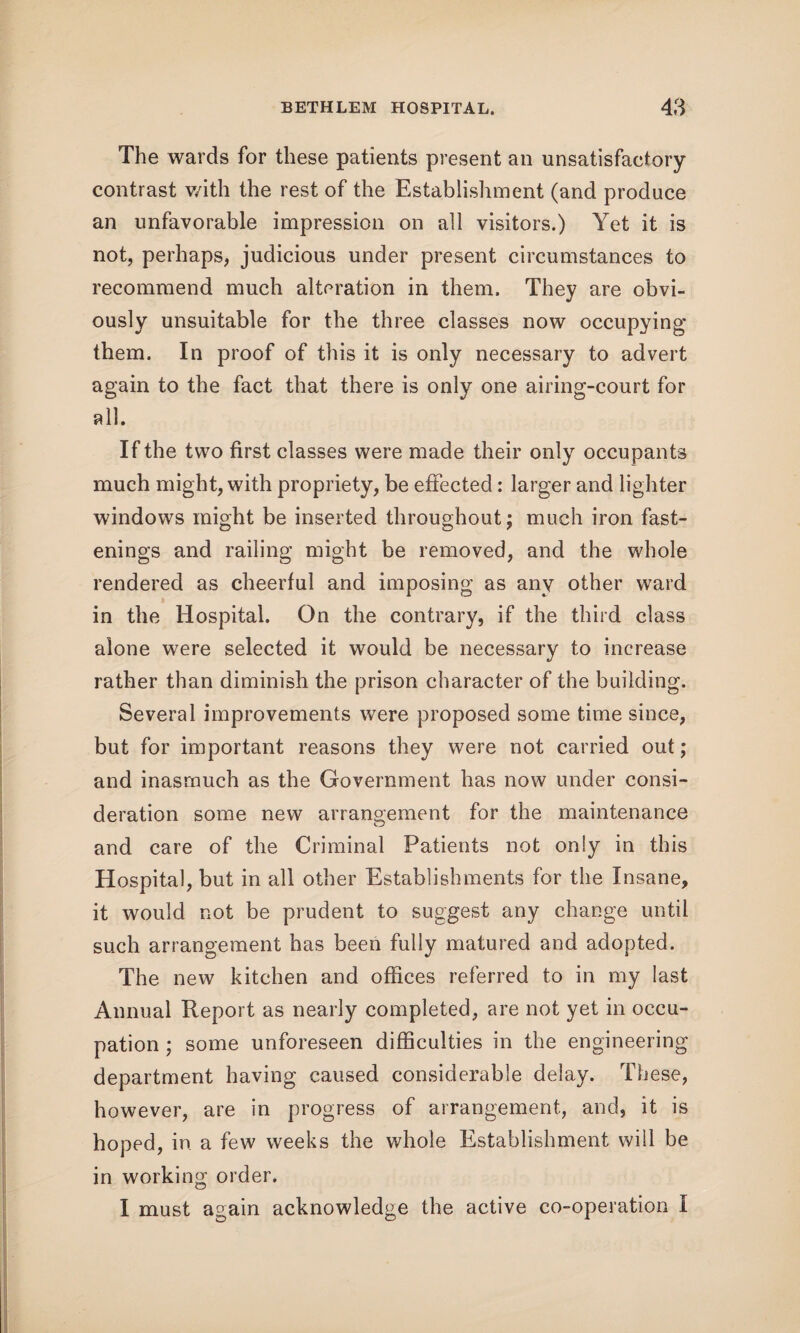 The wards for these patients present an unsatisfactory contrast with the rest of the Establishment (and produce an unfavorable impression on all visitors.) Yet it is not, perhaps, judicious under present circumstances to recommend much alteration in them. They are obvi¬ ously unsuitable for the three classes now occupying them. In proof of this it is only necessary to advert again to the fact that there is only one airing-court for all. If the two first classes were made their only occupants much might, with propriety, be effected: larger and lighter windows might be inserted throughout; much iron fast¬ enings and railing might be removed, and the whole rendered as cheerful and imposing as any other ward in the Hospital. On the contrary, if the third class alone were selected it would be necessary to increase rather than diminish the prison character of the building. Several improvements were proposed some time since, but for important reasons they were not carried out; and inasmuch as the Government has now under consi¬ deration some new arrangement for the maintenance and care of the Criminal Patients not only in this Hospital, but in all other Establishments for the Insane, it would not be prudent to suggest any change until such arrangement has been fully matured and adopted. The new kitchen and offices referred to in my last Annual Report as nearly completed, are not yet in occu¬ pation ; some unforeseen difficulties in the engineering department having caused considerable delay. These, however, are in progress of arrangement, and, it is hoped, in a few weeks the whole Establishment will be in working order. I must again acknowledge the active co-operation I