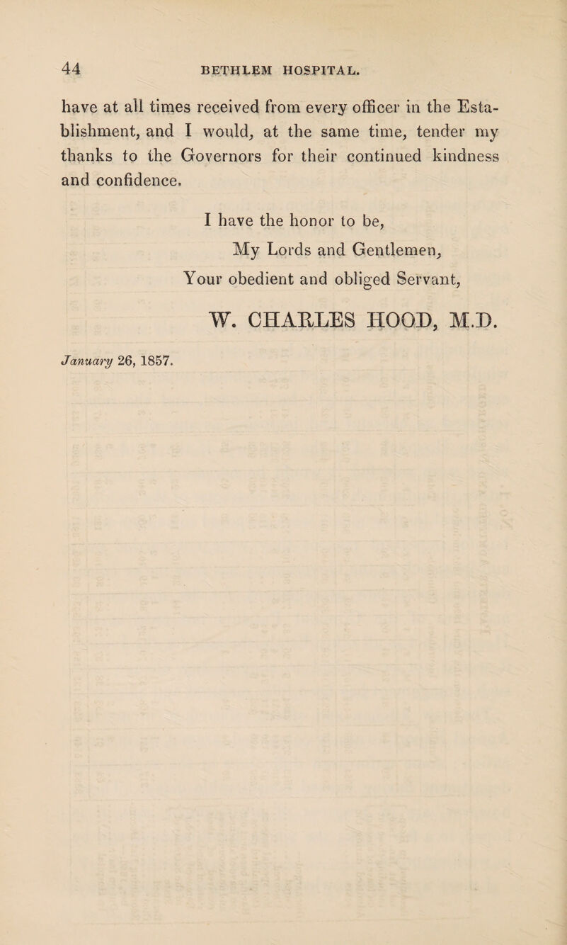 have at all times received from every officer in the Esta¬ blishment, and I would, at the same time, tender my thanks to the Governors for their continued kindness and confidence, I have the honor to be, My Lords and Gentlemen, Your obedient and obliged Servant, W. CHAKLES HOOD, M.D. January 26, 1857.