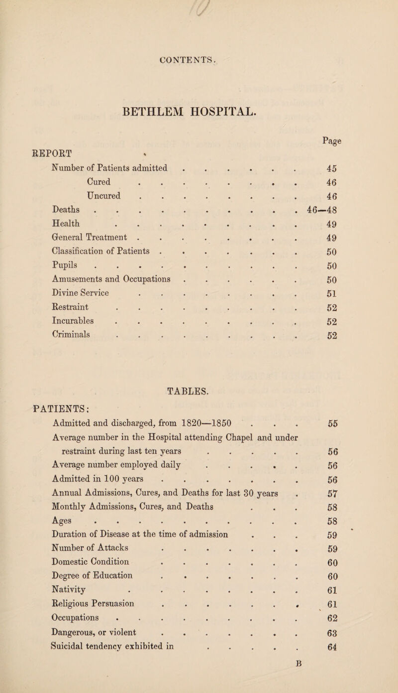 BETHLEM HOSPITAL. Page REPOET Number of Patients admitted ...... 45 Cured. 46 Uncured. 46 Deaths.46—48 Health ......... 49 General Treatment ........ 49 Classification of Patients ....... 50 Pupils. 50 Amusements and Occupations ...... 50 Divine Service ........ 51 Restraint ......... 52 Incurables ......... 52 Criminals ......... 52 TABLES. PATIENTS; Admitted and discharged, from 1820—1850 ... 55 Average number in the Hospital attending Chapel and under restraint during last ten years. 56 Average number employed daily. 56 Admitted in 100 years ....... 56 Annual Admissions, Cures, and Deaths for last 30 years . 57 Monthly Admissions, Cures, and Deaths ... 58 Ages .......... 58 Duration of Disease at the time of admission . . . 59 Number of Attacks 59 Domestic Condition ....... 60 Degree of Education .. 60 Nativity . . 61 Religious Persuasion .. 61 \ Occupations ......... 62 Dangerous, or violent ....... 63 Suicidal tendency exhibited in ..... 64 B