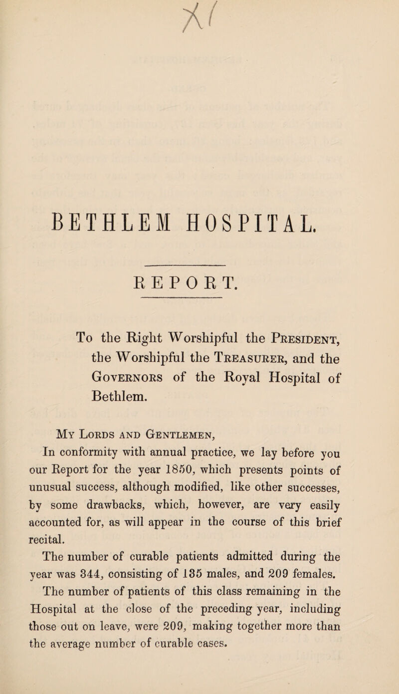 BETHLEI HOSPITAL. REPORT. To the Right Worshipful the President, the Worshipful the Treasurer, and the Governors of the Royal Hospital of Bethlem. My Lords and Gentlemen, In conformity with annual practice, we lay before you our Report for the year 1850, which presents points of unusual success, although modified, like other successes, by some drawbacks, which, however, are vary easily accounted for, as will appear in the course of this brief recital. The number of curable patients admitted during the year was 344, consisting of 135 males, and 209 females. The number of patients of this class remaining in the Hospital at the close of the preceding year, including those out on leave, were 209, making together more than the average number of curable cases.