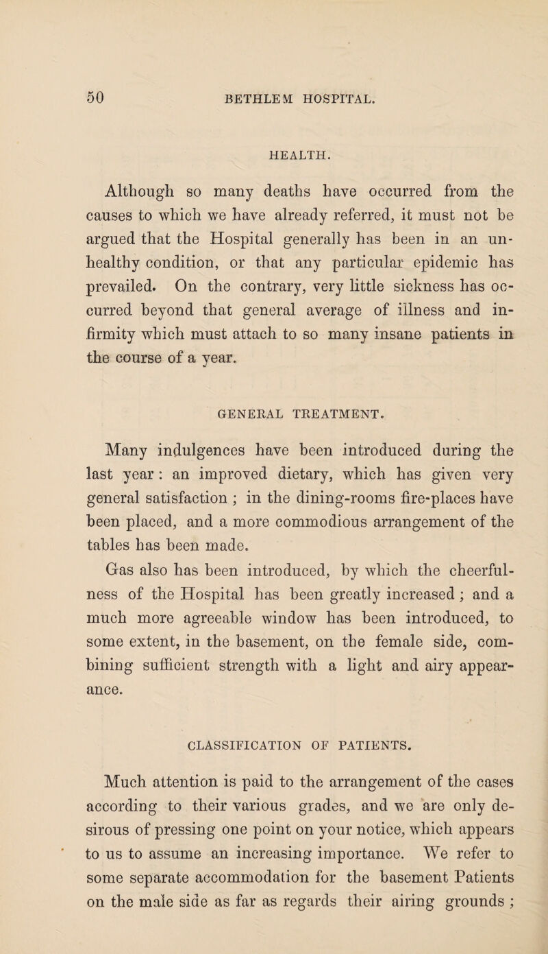 HEALTH. Although so many deaths have occurred from the causes to which we have already referred, it must not be argued that the Hospital generally has been in an un¬ healthy condition, or that any particular epidemic has prevailed. On the contrary, very little sickness has oc¬ curred beyond that general average of illness and in¬ firmity which must attach to so many insane patients in the course of a year. GENERAL TREATMENT. Many indulgences have been introduced during the last year : an improved dietary, which has given very general satisfaction ; in the dining-rooms fire-places have been placed, and a more commodious arrangement of the tables has been made. Gas also has been introduced, by which the cheerful¬ ness of the Hospital has been greatly increased ; and a much more agreeable window has been introduced, to some extent, in the basement, on the female side, com¬ bining sufficient strength with a light and airy appear¬ ance. CLASSIFICATION OF PATIENTS. Much attention is paid to the arrangement of the cases according to their various grades, and we are only de¬ sirous of pressing one point on your notice, which appears to us to assume an increasing importance. We refer to some separate accommodation for the basement Patients on the male side as far as regards their airing grounds ;