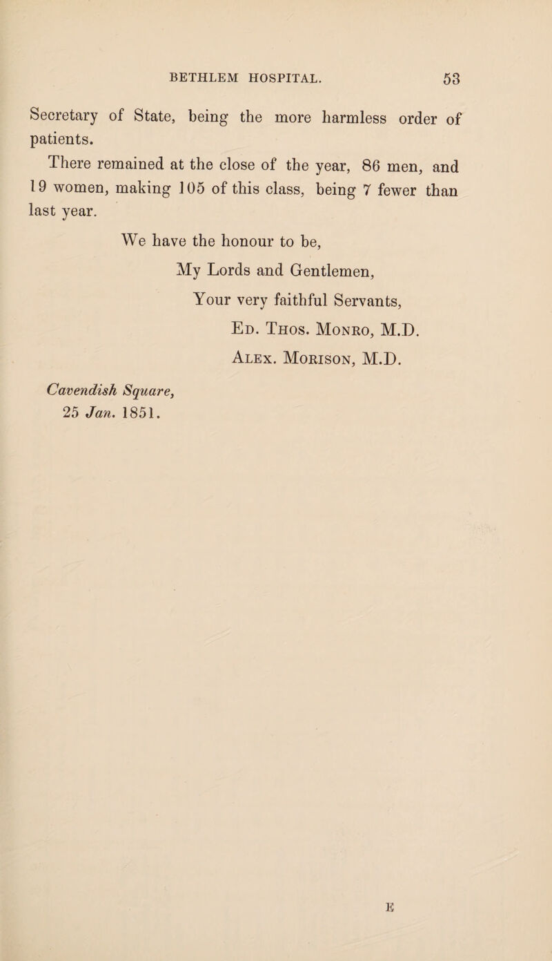 Secretary of State, being the more harmless order of patients. There remained at the close of the year, 86 men, and 19 women, making 105 of this class, being 7 fewer than last year. We have the honour to be. My Lords and Gentlemen, Your very faithful Servants, Ed. Thos. Monro, M.D. Alex. Morison, M.D. Cavendish Square, 25 Jan. 1851. K