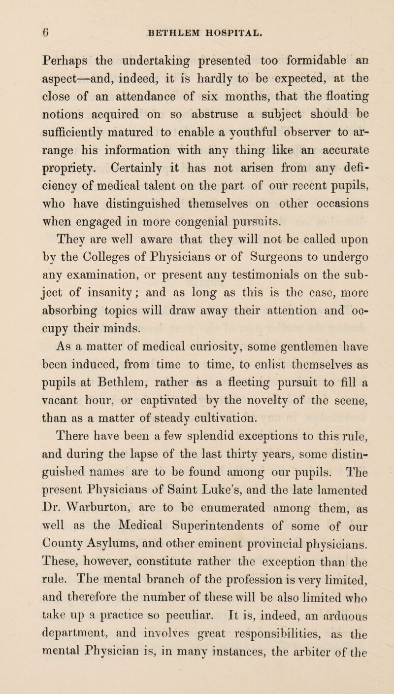 Perhaps the undertaking presented too formidable an aspect—and, indeed, it is hardly to be expected, at the close of an attendance of six months, that the floating notions acquired on so abstruse a subject should he sufficiently matured to enable a youthful observer to ar¬ range his information with any thing like an accurate propriety. Certainly it has not arisen from any defi¬ ciency of medical talent on the part of our recent pupils, who have distinguished themselves on other occasions when engaged in more congenial pursuits. They are well aware that they will not he called upon by the Colleges of Physicians or of Surgeons to undergo any examination, or present any testimonials on the sub¬ ject of insanity; and as long as this is the case, more absorbing topics will draw away their attention and oc¬ cupy their minds. As a matter of medical curiosity, some gentlemen have been induced, from time to time, to enlist themselves as pupils at Bethlem, rather as a fleeting pursuit to fill a vacant hour, or captivated by the novelty of the scene, than as a matter of steady cultivation. There have been a few splendid exceptions to this rule, and during the lapse of the last thirty years, some distin¬ guished names are to be found among our pupils. The present Physicians of Saint Luke’s, and the late lamented Dr. Warburton, are to be enumerated among them, as well as the Medical Superintendents of some of our County Asylums, and other eminent provincial physicians. These, however, constitute rather the exception than the rule. The mental branch of the profession is very limited, and therefore the number of these will be also limited who take up a practice so peculiar. It is, indeed, an arduous department, and involves great responsibilities, as the mental Physician is, in many instances, the arbiter of the