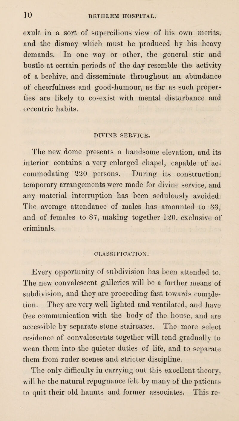 exult in a sort of supercilious view of his own merits, and the dismay which must be produced by his heavy demands. In one way or other, the general stir and hustle at certain periods of the day resemble the activity of a beehive, and disseminate throughout an abundance of cheerfulness and good-humour, as far as such proper¬ ties are likely to co-exist with mental disturbance and eccentric habits. DIVINE SERVICE. The new dome presents a handsome elevation, and its interior contains a very enlarged chapel, capable of ac¬ commodating 220 persons. During its construction, temporary arrangements were made for divine service, and any material interruption has been sedulously avoided. The average attendance of males has amounted to 83, and of females to 87, making together 120, exclusive of criminals. CLASSIFICATION. Every opportunity of subdivision has been attended to. The new convalescent galleries will be a further means of subdivision, and they are proceeding fast towards comple¬ tion. They are very well lighted and ventilated, and have free communication with the body of the house, and are accessible by separate stone staircases. The more select residence of convalescents together will tend gradually to wean them into the quieter duties of life, and to separate them from ruder scenes and stricter discipline. The only difficulty in carrying out this excellent theory, will be the natural repugnance felt by many of the patients to quit their old haunts and former associates. This re-