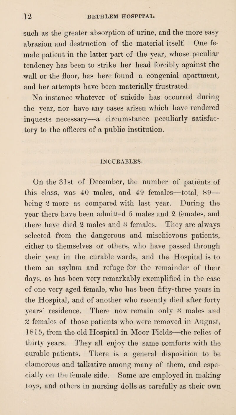 such as the greater absorption of urine, and the more easy abrasion and destruction of the material itself. One fe¬ male patient in the latter part of the year, whose peculiar tendency has been to strike her head forcibly against the wall or the floor, has here found a congenial apartment, and her attempts have been materially frustrated. No instance whatever of suicide has occurred during the year, nor have any cases arisen which have rendered inquests necessary—a circumstance peculiarly satisfac¬ tory to the officers of a public institution. INCURABLES. On the 31st of December, the number of patients of this class, was 40 males, and 49 females—total, 89— being 2 more as compared with last year. During the Year there have been admitted 5 males and 2 females, and «/ there have died 2 males and 3 females. They are always selected from the dangerous and mischievous patients, either to themselves or others, who have passed through their year in the curable wards, and the Hospital is to them an asylum and refuge for the remainder of their days, as has been very remarkably exemplified in the case of one very aged female, who has been fifty-three years in the Hospital, and of another who recently died after forty years’ residence. There now remain only 3 males and 2 females of those patients who were removed in August, 1815, from the old Hospital in Moor Fields—the relics of thirty years. They all enjoy the same comforts with the curable patients. There is a general disposition to be clamorous and talkative among many of them, and espe¬ cially on the female side. Some are employed in making toys, and others in nursing dolls as carefully as their own