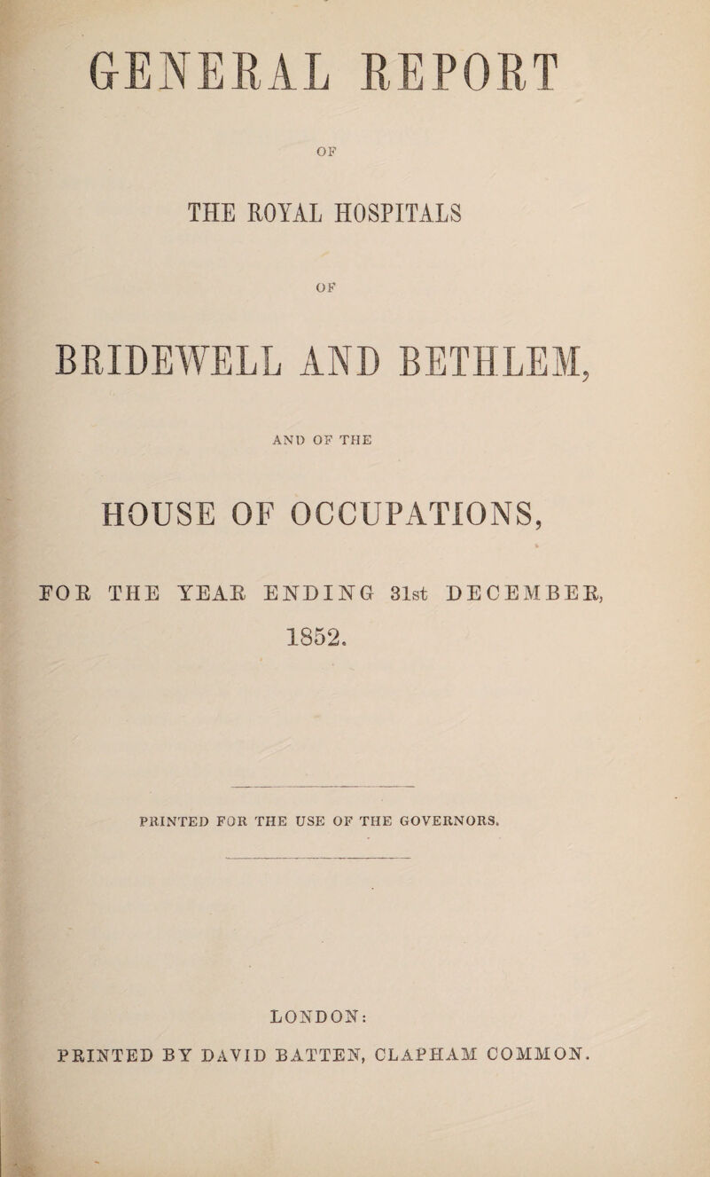 GENERAL REPORT THE ROYAL HOSPITALS OF BRIDEWELL AND BETHLEM, AND OF THE HOUSE OF OCCUPATIONS, FOR THE YEAR ENDING 31st DECEMBER, 1852. PRINTED FOR THE USE OF THE GOVERNORS. LONDON: PRINTED BY DAVID BATTEN, CLAPHAM COMMON.