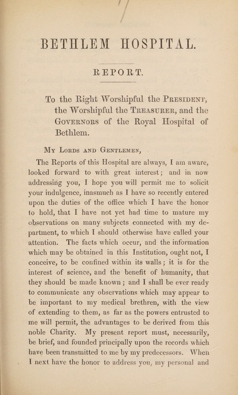 BETH LEM HOSPITAL. REPORT. To the Right Worshipful the President, the Worshipful the Treasurer, and the Governors of the Royal Hospital of Bethlem. My Lords and Gentlemen, The Reports of this Hospital are always, I am aware, looked forward to with great interest; and in now addressing you, I hope you will permit me to solicit your indulgence, inasmuch as I have so recently entered upon the duties of the office which I have the honor to hold, that I have not yet had time to mature my observations on many subjects connected with my de¬ partment, to which I should otherwise have called your attention. The facts which occur, and the information which may be obtained in this Institution, ought not, I conceive, to be confined within its walls; it is for the interest of science, and the benefit of humanity, that they should be made known; and I shall be ever ready to communicate any observations which may appear to be important to my medical brethren, with the view of extending to them, as far as the powers entrusted to me will permit, the advantages to be derived from this noble Charity. My present report must, necessarily, be brief, and founded principally upon the records which have been transmitted to me by my predecessors. When I next have the honor to address you, my personal and