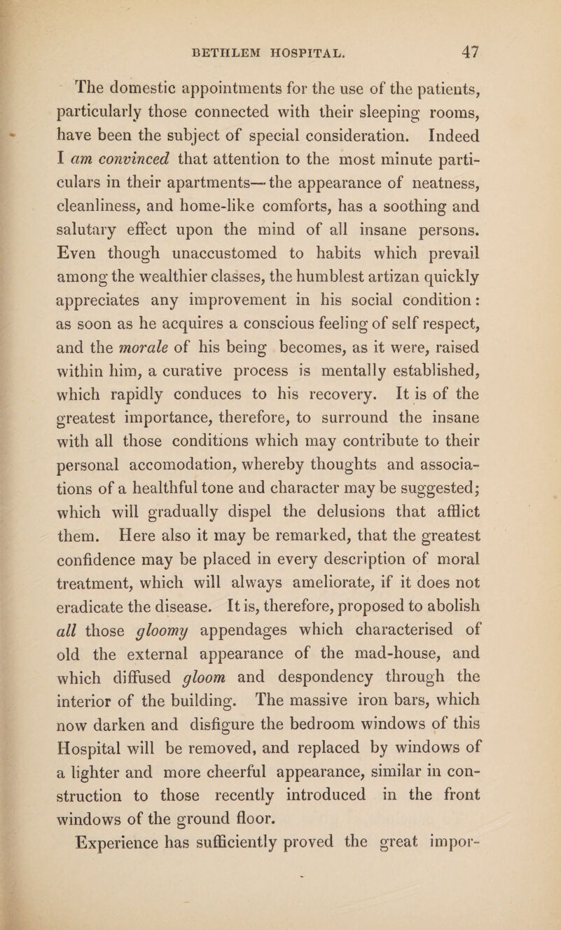 The domestic appointments for the use of the patients, particularly those connected with their sleeping rooms, have been the subject of special consideration. Indeed I am convinced that attention to the most minute parti¬ culars in their apartments—the appearance of neatness, cleanliness, and home-like comforts, has a soothing and salutary effect upon the mind of all insane persons. Even though unaccustomed to habits which prevail among the wealthier classes, the humblest artizan quickly appreciates any improvement in his social condition: as soon as he acquires a conscious feeling of self respect, and the morale of his being becomes, as it were, raised within him, a curative process is mentally established, which rapidly conduces to his recovery. It is of the greatest importance, therefore, to surround the insane with all those conditions which may contribute to their personal accomodation, whereby thoughts and associa¬ tions of a healthful tone and character maybe suggested; which will gradually dispel the delusions that afflict them. Here also it may be remarked, that the greatest confidence may be placed in every description of moral treatment, which will always ameliorate, if it does not eradicate the disease. It is, therefore, proposed to abolish all those gloomy appendages which characterised of old the external appearance of the mad-house, and which diffused gloom and despondency through the interior of the building. The massive iron bars, which now darken and disfigure the bedroom windows of this Hospital will be removed, and replaced by windows of a lighter and more cheerful appearance, similar in con¬ struction to those recently introduced in the front windows of the ground floor. Experience has sufficiently proved the great impor-