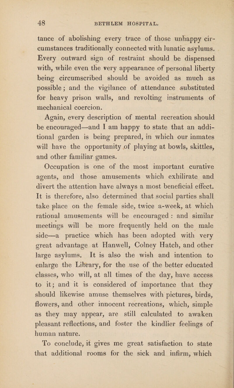 tance of abolishing every trace of those unhappy cir¬ cumstances traditionally connected with lunatic asylums. Every outward sign of restraint should be dispensed with, while even the very appearance of personal liberty being circumscribed should be avoided as much as possible; and the vigilance of attendance substituted for heavy prison walls, and revolting instruments of mechanical coercion. Again, every description of mental recreation should be encouraged—and I am happy to state that an addi¬ tional garden is being prepared, in which our inmates will have the opportunity of playing at bowls, skittles, and other familiar games. Occupation is one of the most important curative agents, and those amusements which exhilirate and divert the attention have always a most beneficial effect. It is therefore, also determined that social parties shall take place on the female side, twice a-week, at which rational amusements will be encouraged : and similar meetings will be more frequently held on the male side—a practice which has been adopted with very great advantage at Hanwell, Colney Hatch, and other large asylums. It is also the wish and intention to enlarge the Library, for the use of the better educated classes, who will, at all times of the day, have access to it; and it is considered of importance that they should likewise amuse themselves with pictures, birds, flowers, and other innocent recreations, which, simple as they may appear, are still calculated to awaken pleasant reflections, and foster the kindlier feelings of human nature. To conclude, it gives me great satisfaction to state that additional rooms for the sick and infirm, which