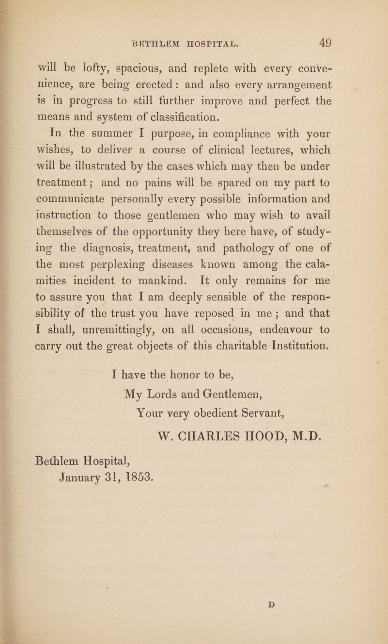 will be lofty, spacious, and replete with every conve¬ nience, are being erected : and also every arrangement is in progress to still further improve and perfect the means and system of classification. In the summer I purpose, in compliance with your wishes, to deliver a course of clinical lectures, which will be illustrated by the cases which may then be under treatment; and no pains will be spared on my part to communicate personally every possible information and who may wish to avail themselves of the opportunity they here have, of study¬ ing the diagnosis, treatment, and pathology of one of the most perplexing diseases known among the cala¬ mities incident to mankind. It only remains for me to assure you that I am deeply sensible of the respon¬ sibility of the trust you have reposed in me; and that I shall, unremittingly, on all occasions, endeavour to carry out the great objects of this charitable Institution. I have the honor to be, i 7 My Lords and Gentlemen, Your very obedient Servant, W. CHARLES HOOD, M.D. Bethlem Hospital, January 31, 1853. instruction to those gentlemen B