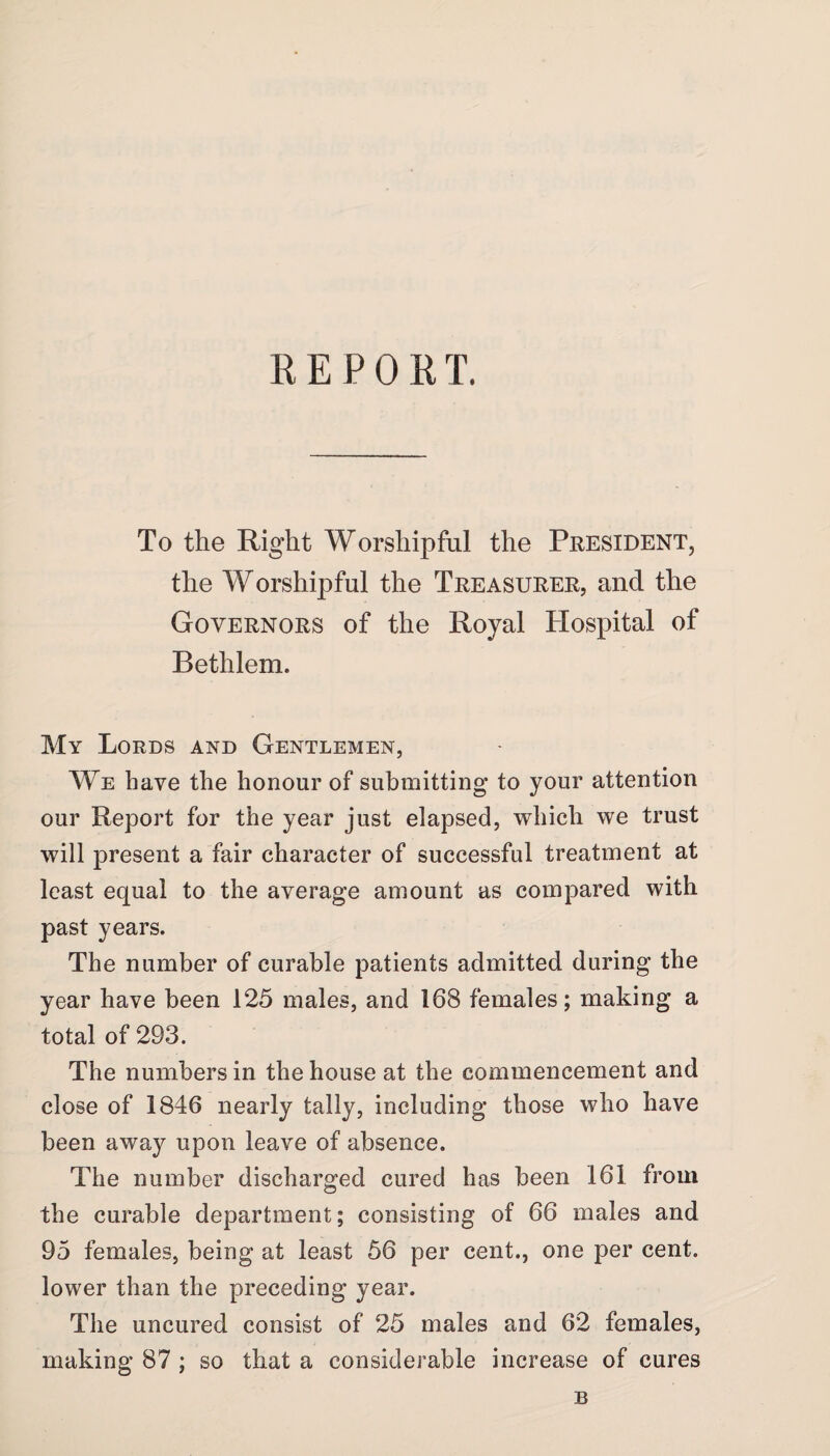 REPORT. To the Right Worshipful the President, the Worshipful the Treasurer, and the Governors of the Royal Hospital of Bethlem. My Lords and Gentlemen, We have the honour of submitting to your attention our Report for the year just elapsed, which we trust will present a fair character of successful treatment at least equal to the average amount as compared with past years. The number of curable patients admitted during the year have been 125 males, and 168 females; making a total of 293. The numbers in the house at the commencement and close of 1846 nearly tally, including those who have been away upon leave of absence. The number discharged cured has been 161 from the curable department; consisting of 66 males and 95 females, being at least 56 per cent., one per cent, lower than the preceding year. The uncured consist of 25 males and 62 females, making 87 ; so that a considerable increase of cures B